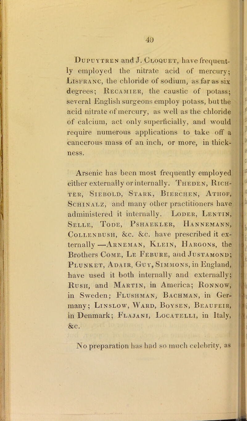 Dupuytren and J. Cloquet, have frequent- ly employed the nitrate acid of mercury; Lisfranc, the chloride of sodium, as far as six degrees; Recamier, the caustic of potass; several English surgeons employ potass, but the acid nitrate of mercury, as well as the chloride of calcium, act only superficially, and would require numerous applications to take off a cancerous mass of an inch, or more, in thick- ness. Arsenic has been most frequently employed either externally or internally. Theden, Rich- ter, Siebold, Stark, Bierchen, Athof, Schinalz, and many other practitioners have administered it internally. Loder, Lentin, Selle, Tode, Pshaekler, Hannemann, Collenbush, &c. &c. have prescribed it ex- ternally—Arneman, Klein, Hargons, the Brothers Come, Le Febure, and Justamonu; Plunket, Adair, Guy, Simmons, in England, have used it both internally and externally; Rush, and Martin, in America; Ronnow, in Sweden; Flushman, Bachman, in Ger- many; Linslow, Ward, Boysen, Beaufeir, in Denmark; Flajani, Locatelli, in Italy, &c. No preparation lias had so much celebrity, as