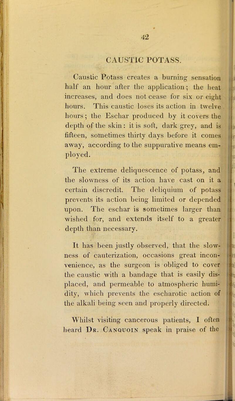 CAUSTIC POTASS. Caustic Potass creates a burning sensation half an hour after the application; the heat increases, and does not cease for six or eight hours. This caustic loses its action in twelve hours; the Eschar produced by it covers the depth of the skin: it is soft, dark grey, and is fifteen, sometimes thirty days before it comes away, according to the suppurative means em- ployed. >- if The extreme deliquescence of potass, and the slowness of its action have cast on it a certain discredit. The deliquium of potass prevents its action being limited or depended upon. The eschar is sometimes larger than wished for, and extends itself to a greater depth than necessary. It has been justly observed, that the slow- ness of cauterization, occasions great incon- venience, as the surgeon is obliged to cover the caustic with a bandage that is easily dis- placed, and permeable to atmospheric humi- dity, which prevents the escharotic action of the alkali being seen and properly directed. . Whilst visiting cancerous patients, I often heard Dr. Canquoin speak in praise of the