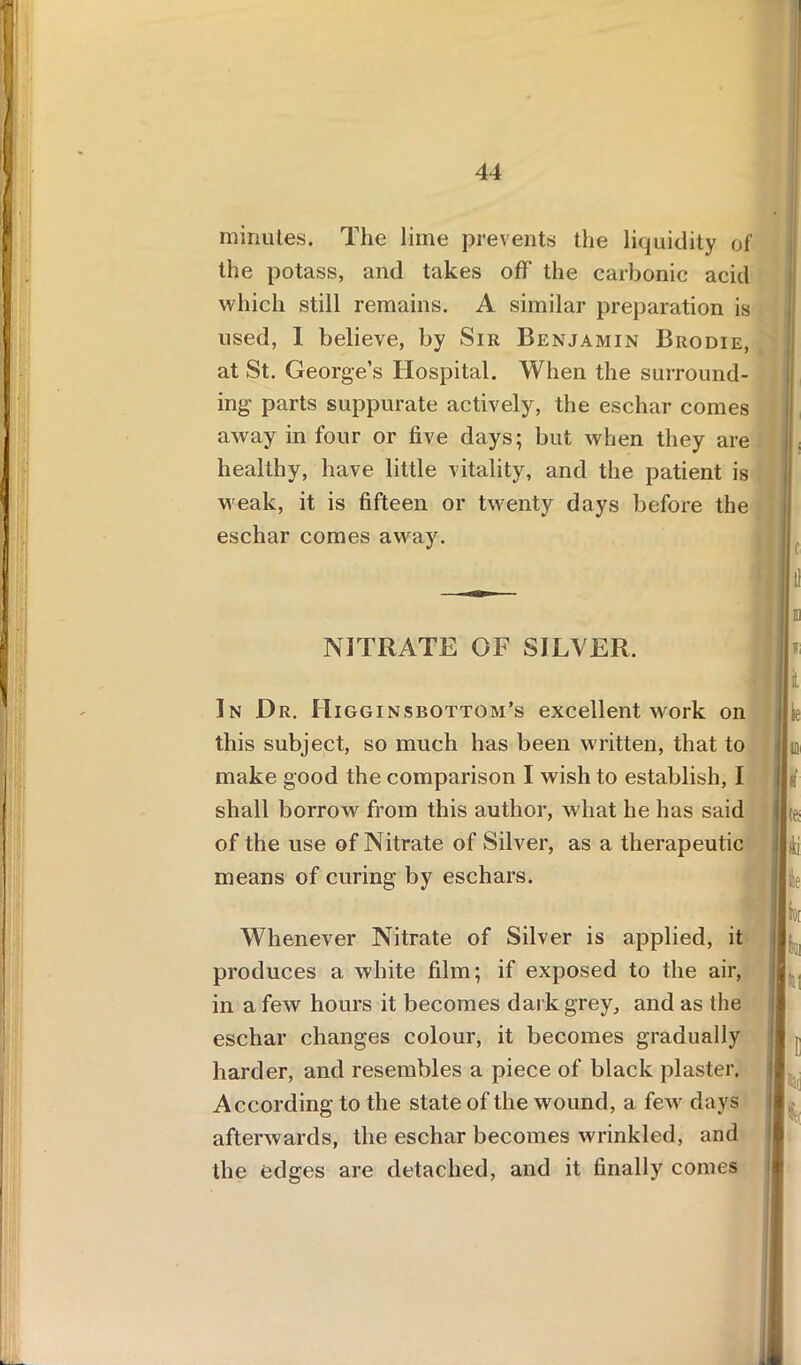 minutes. The lime prevents the liquidity of the potass, and takes off the carbonic acid which still remains. A similar preparation is used, I believe, by Sir Benjamin Brodie, at St. George’s Hospital. When the surround- ing parts suppurate actively, the eschar comes away in four or five days; but when they are healthy, have little vitality, and the patient is weak, it is fifteen or twenty days before the eschar comes away. NITRATE OF SILVER. In Dr. Higginsbottom’s excellent work on this subject, so much has been written, that to make good the comparison I wish to establish, I shall borrow from this author, what he has said of the use of Nitrate of Silver, as a therapeutic means of curing by eschars. Whenever Nitrate of Silver is applied, it produces a white film; if exposed to the air, in a few hours it becomes dark grey, and as the eschar changes colour, it becomes gradually harder, and resembles a piece of black plaster. According to the state of the wound, a few days afterwards, the eschar becomes wrinkled, and the edges are detached, and it finally comes