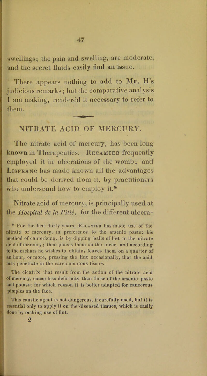 swellings; the pain and swelling, are moderate, and the secret fluids easily find an issue. There appears nothing to add to Mr. H’s judicious remarks; but the comparative analysis I am making, rendered it necessary to refer to them. NITRATE ACID OF MERCURY. The nitrate acid of mercury, has been long- known in Therapeutics. Recamier frequently employed it in ulcerations of the womb; and Lisfranc has made known all the advantages that could be derived from it, by practitioners who understand how to employ it.* Nitrate acid of mercury, is principally used at the Hospital cle la Pitic, for the different ulcera- * For the last thirty years, Recamiur has made use of the nitrate of mercury, in preference to the arsenic paste: his method of cauterizing, is by dipping balls of lint in the nitrate acid of mercury; then places them on the ulcer, and accor ding to the eschars he wishes to obtain, leaves them on a quarter of an hour, or more, pressing the lint occasionally, that the acid may penetrate in the carcinomatous tissue. The cicatrix that result from the action of the nitrate acid of mercury, cause less deformity than those of the arsenic paste and potass; for which reason it is better adapted for cancerous pimples on the face. This caustic agent is not dangerous, if carefully used, but it is essential only to apply it on the diseased tissues, which is easily done by making use of lint. 2