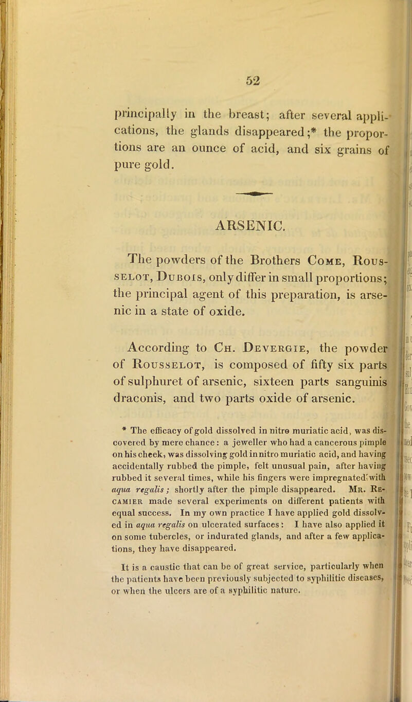 principally in the breast; after several appli- cations, the glands disappeared ;* the propor- tions are an ounce of acid, and six grains of pure gold. ARSENIC. The powders of the Brothers Come, Rous- selot, Dubois, only differ in small proportions; the principal agent of this preparation, is arse- nic in a state of oxide. f k According to Ch. Devergie, the powder of Rousselot, is composed of fifty six parts of sulphuret of arsenic, sixteen parts sanguinis draconis, and two parts oxide of arsenic. * The efficacy of gold dissolved in nitre muriatic acid, was dis- covered by mere chance: a jeweller who had a cancerous pimple on his cheek, was dissolving gold in nitro muriatic acid, and having accidentally rubbed the pimple, felt unusual pain, after having rubbed it several times, while his fingers were impregnated'with aqua regalis; shortly after the pimple disappeared. Mr. Re- camier made several experiments on different patients with equal success. In my own practice I have applied gold dissolv- ed in aqua regalis on ulcerated surfaces: I have also applied it on some tubercles, or indurated glands, and after a few applica- tions, they have disappeared. It is a caustic that can be of great service, particularly when the patients have been previously subjected to syphilitic diseases, or when the ulcers are of a syphilitic nature. 01 iff Id III Gov ie Mil Bet m fcl