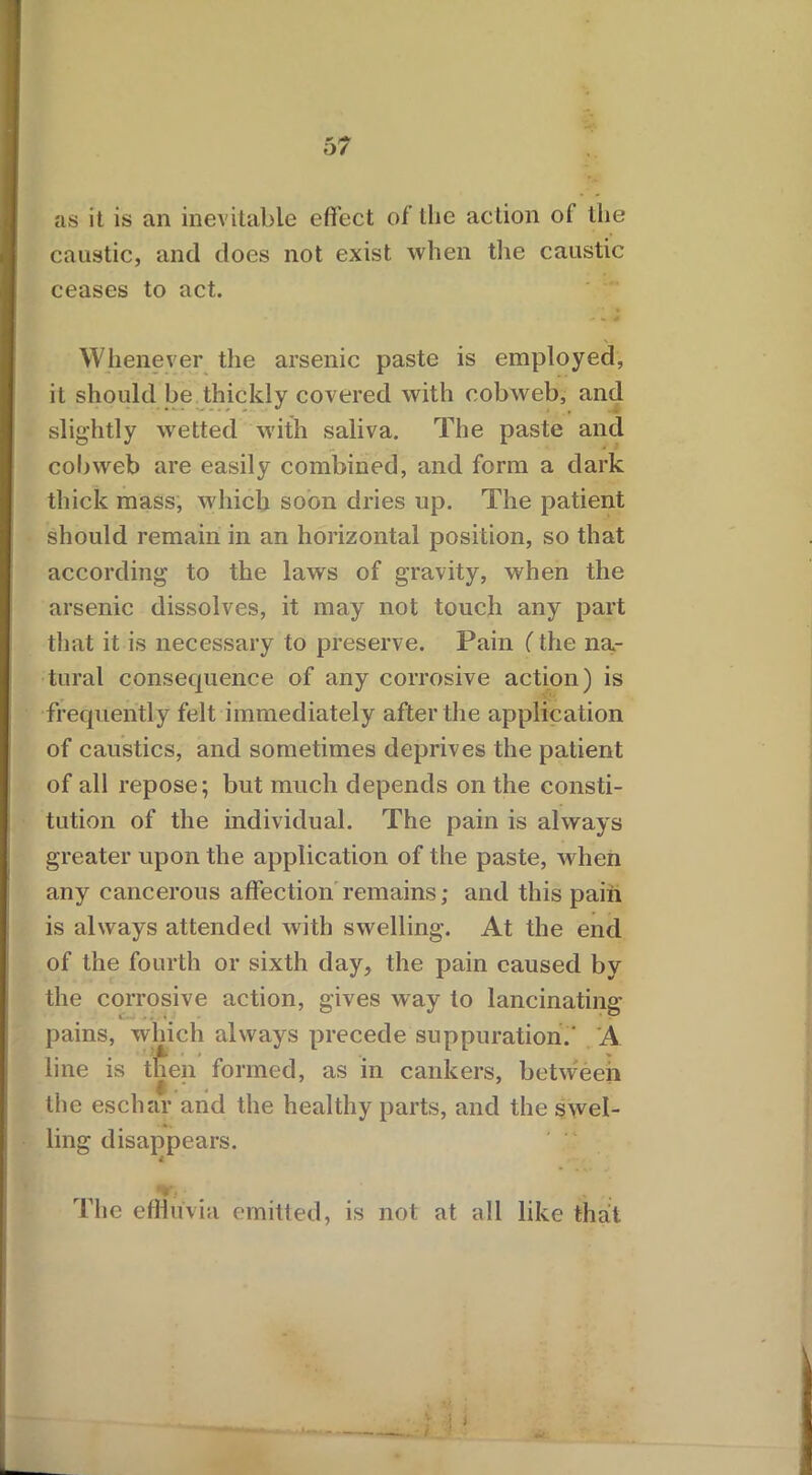 as it is an inevitable effect of the action of the caustic, and does not exist when the caustic ceases to act. ■ - # Whenever the arsenic paste is employed, it should be thickly covered with cobweb, and ■ - ** , . slightly wetted with saliva. The paste and cobweb are easily combined, and form a dark thick mass, which soon dries up. The patient should remain in an horizontal position, so that according to the laws of gravity, when the arsenic dissolves, it may not touch any part that it is necessary to preserve. Pain (the na- tural consequence of any corrosive action) is frequently felt immediately after the application of caustics, and sometimes deprives the patient of all repose; but much depends on the consti- tution of the individual. The pain is always greater upon the application of the paste, when any cancerous affection remains; and this pain is always attended with swelling. At the end of the fourth or sixth day, the pain caused by the corrosive action, gives way to lancinating- pains, which always precede suppuration.' A line is then formed, as in cankers, between the eschar and the healthy parts, and the swel- ling disappears. The effluvia emitted, is not at all like that