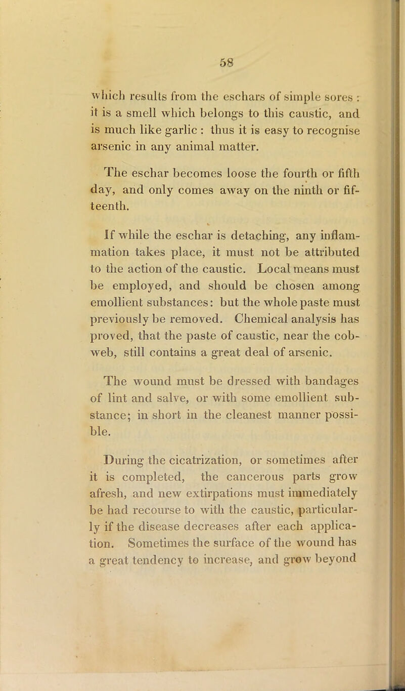 which results from the eschars of simple sores : it is a smell which belongs to this caustic, and is much like garlic : thus it is easy to recognise arsenic in any animal matter. The eschar becomes loose the fourth or fifth day, and only comes away on the ninth or fif- teenth. If while the eschar is detaching, any inflam- mation takes place, it must not be attributed to the action of the caustic. Local means must be employed, and should be chosen among emollient substances: but the whole paste must previously be removed. Chemical analysis has proved, that the paste of caustic, near the cob- web, still contains a great deal of arsenic. The wound must be dressed with bandages of lint and salve, or with some emollient sub- stance; in short in the cleanest manner possi- ble. During the cicatrization, or sometimes after it is completed, the cancerous parts grow afresh, and new extirpations must immediately be had recourse to with the caustic, particular- ly if the disease decreases after each applica- tion. Sometimes the surface of the wound has a great tendency to increase, and grow beyond
