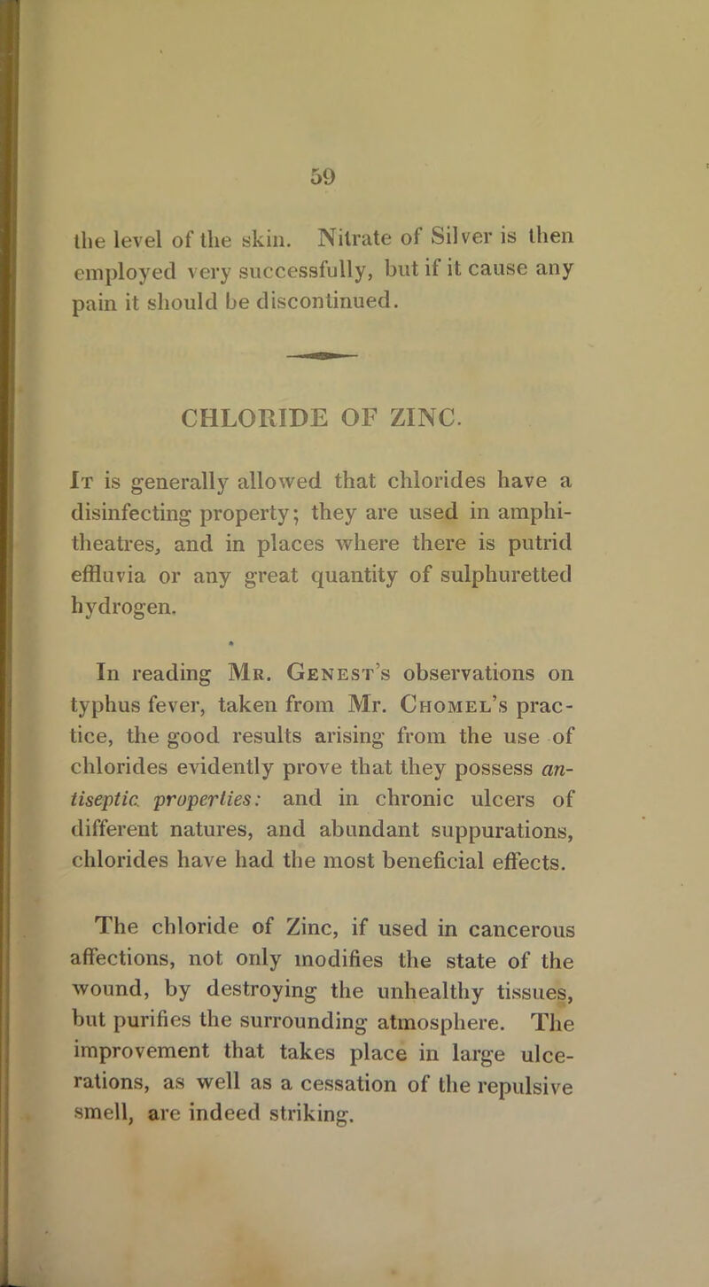 the level of the skin. Nitrate of Silver is then employed very successfully, but ii it cause any pain it should be discontinued. CHLORIDE OF ZINC. It is generally allowed that chlorides have a disinfecting property; they are used in amphi- theatres, and in places where there is putrid effluvia or any great quantity of sulphuretted hydrogen. m In reading Mr. Genest’s observations on typhus fever, taken from Mr. Chomel’s prac- tice, the good results arising from the use of chlorides evidently prove that they possess an- tiseptic. properties: and in chronic ulcers of different natures, and abundant suppurations, chlorides have had the most beneficial effects. The chloride of Zinc, if used in cancerous affections, not only modifies the state of the wound, by destroying the unhealthy tissues, but purifies the surrounding atmosphere. The improvement that takes place in large ulce- rations, as well as a cessation of the repulsive smell, are indeed striking.