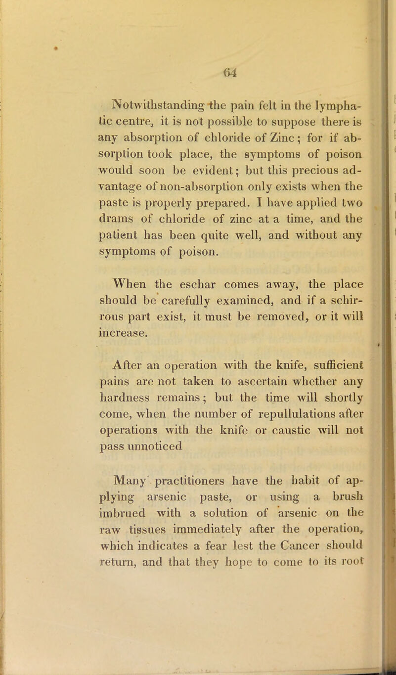 Notwithstanding' the pain felt in the lympha- tic centre, it is not possible to suppose there is any absorption of chloride of Zinc; for if ab- sorption took place, the symptoms of poison would soon be evident; but this precious ad- vantage of non-absorption only exists when the paste is properly prepared. I have applied two drams of chloride of zinc at a time, and the patient has been quite well, and without any symptoms of poison. When the eschar comes away, the place should be carefully examined, and if a schir- rous part exist, it must be removed, or it will increase. After an operation with the knife, sufficient pains are not taken to ascertain whether any hardness remains; but the time will shortly come, when the number of repudiations after operations with the knife or caustic will not pass unnoticed Many practitioners have the habit of ap- plying arsenic paste, or using a brush imbrued with a solution of arsenic on the raw tissues immediately after the operation, which indicates a fear lest the Cancer should return, and that they hope to come to its root