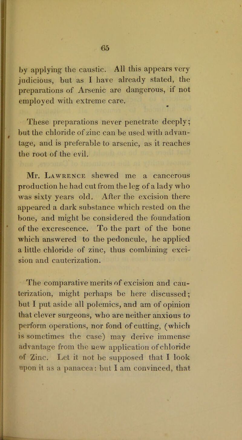by applying the caustic. All this appears very judicious, but as I have already stated, the preparations of Arsenic are dangerous, if not employed with extreme care. These preparations never penetrate deeply; but the chloride of zinc can be used with advan- » tage, and is preferable to arsenic, as it reaches the root of the evil. \ Mr. Lawrence shewed me a cancerous production he had cut from the leg of a lady who was sixty years old. After the excision there appeared a dark substance which rested on the bone, and might be considered the foundation of the excrescence. To the part of the bone which answered to the pedoncule, he applied a little chloride of zinc, thus combining exci- sion and cauterization. The comparative merits of excision and cau- terization, might perhaps be here discussed; but I put aside all polemics, and am of opinion that clever surgeons, who are neither anxious to perform operations, nor fond of cutting, (which is sometimes the case) may derive immense advantage from the new application of chloride of Zinc. Let it not be supposed that I look upon it as a panacea: but I am convinced, that
