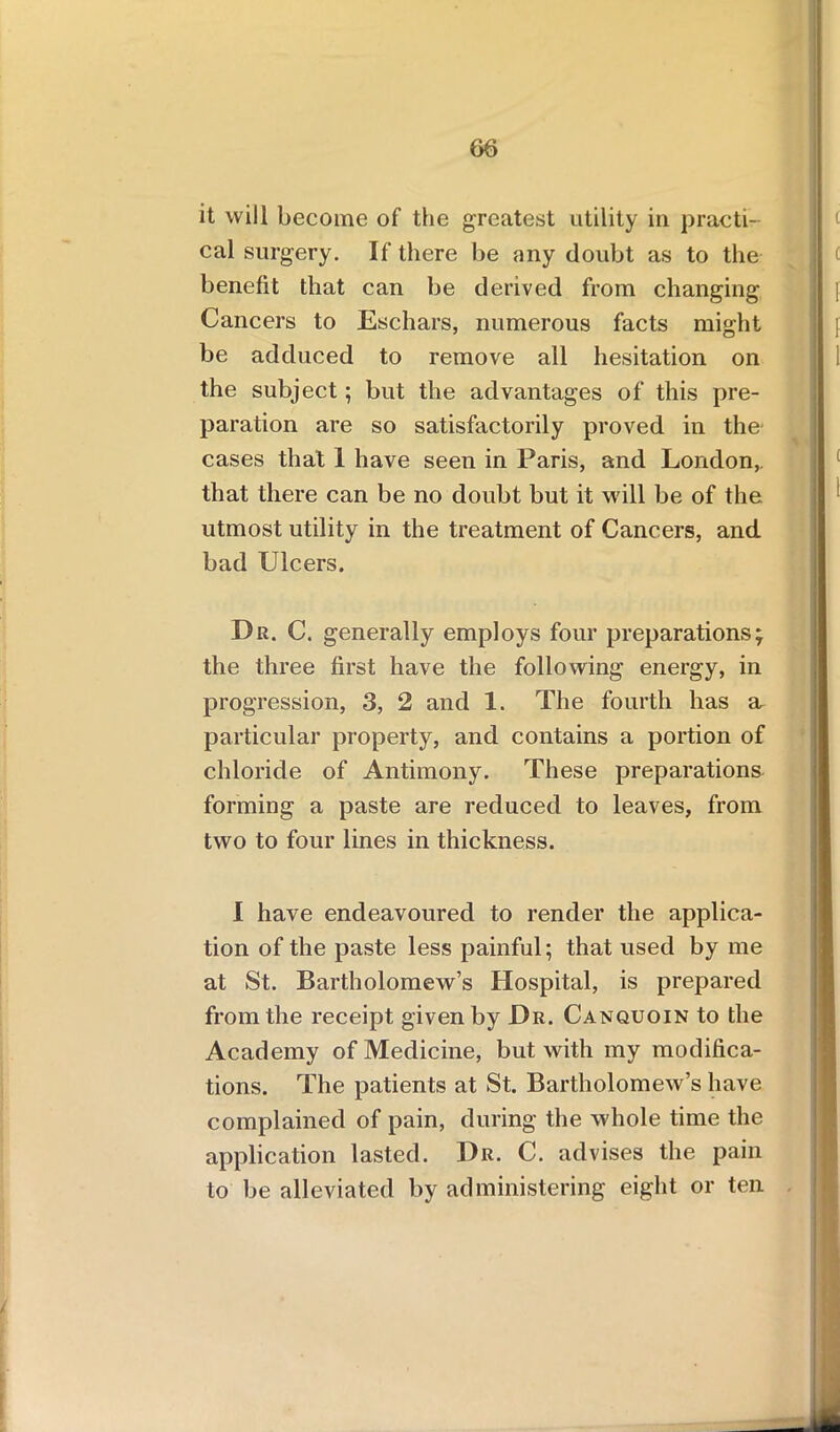 86 it will become of the greatest utility in practi- cal surgery. If there be any doubt as to the benefit that can be derived from changing Cancers to Eschars, numerous facts might be adduced to remove all hesitation on the subject; but the advantages of this pre- paration are so satisfactorily proved in the' cases that 1 have seen in Paris, and London,, that there can be no doubt but it will be of the utmost utility in the treatment of Cancers, and bad Ulcers. Dr. C. generally employs four preparations; the three first have the following energy, in progression, 3, 2 and 1. The fourth has a particular property, and contains a portion of chloride of Antimony. These preparations forming a paste are reduced to leaves, from two to four lines in thickness. I have endeavoured to render the applica- tion of the paste less painful; that used by me at St. Bartholomew’s Hospital, is prepared from the receipt given by Dr. Canquoin to the Academy of Medicine, but with my modifica- tions. The patients at St. Bartholomew’s have complained of pain, during the whole time the application lasted. Dr. C. advises the pain to be alleviated by administering eight or ten