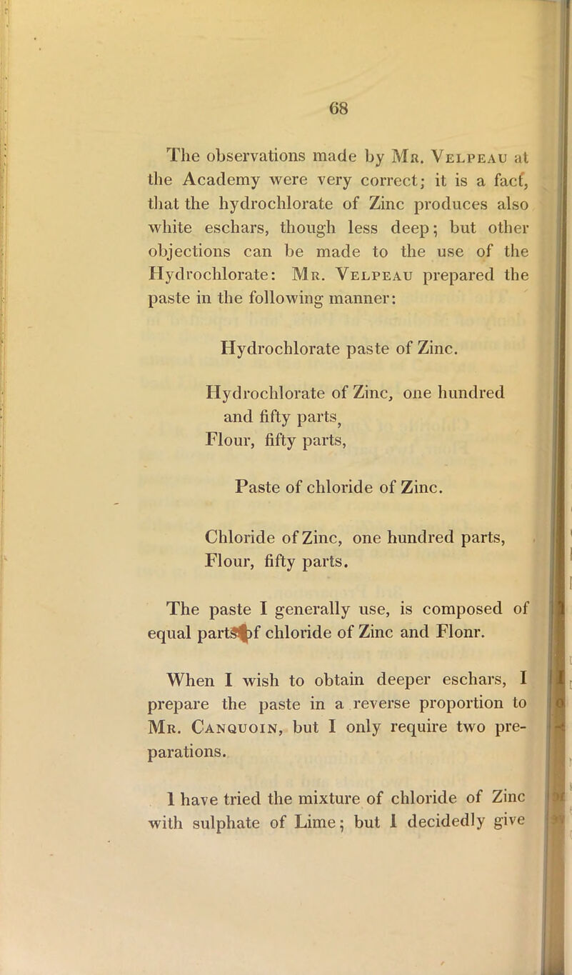 The observations made by Ma. Velpeau at the Academy were very correct; it is a facf, that the hydrochlorate of Zinc produces also white eschars, though less deep; but other objections can be made to the use of the Hydrochlorate: Mr. Velpeau prepared the paste in the following manner: Hydrochlorate paste of Zinc. Hyd rochlorate of Zinc, one hundred and fifty parts, Flour, fifty parts, Paste of chloride of Zinc. Chloride of Zinc, one hundred parts, Flour, fifty parts. The paste I generally use, is composed of equal partS|)f chloride of Zinc and Flonr. When I wish to obtain deeper eschars, I prepare the paste in a reverse proportion to Mr. Canquoin, but I only require two pre- parations. 1 have tried the mixture of chloride of Zinc with sulphate of Lime; but 1 decidedly give