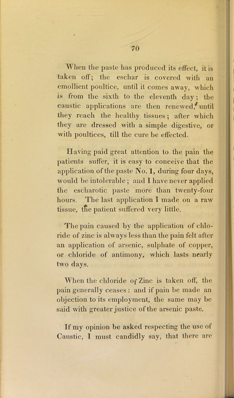 When the paste has produced its effect, it is taken off; the eschar is covered with an emollient poultice, until it comes away, Avhich is from the sixth to the eleventh day; the caustic applications are then renewed/until they reach the healthy tissues; after which they are dressed with a simple digestive, or with poultices, till the cure be effected. Having paid great attention to the pain the patients suffer, it is easy to conceive that the application of the paste No. 1, during four days, would be intolerable; and I have never applied the escharotic paste more than twenty-four hours. The last application I made on a raw tissue, tfie patient suffered very little. The pain caused by the application of chlo- ride of zinc is always less than the pain felt after an application of arsenic, sulphate of copper, or chloride of antimony, which lasts nearly two days. When the chloride of Zinc is taken off, the pain generally ceases : and if pain be made an objection to its employment, the same may be said with greater justice of the arsenic paste. If my opinion be asked respecting the use of Caustic, I must candidly say, that there are