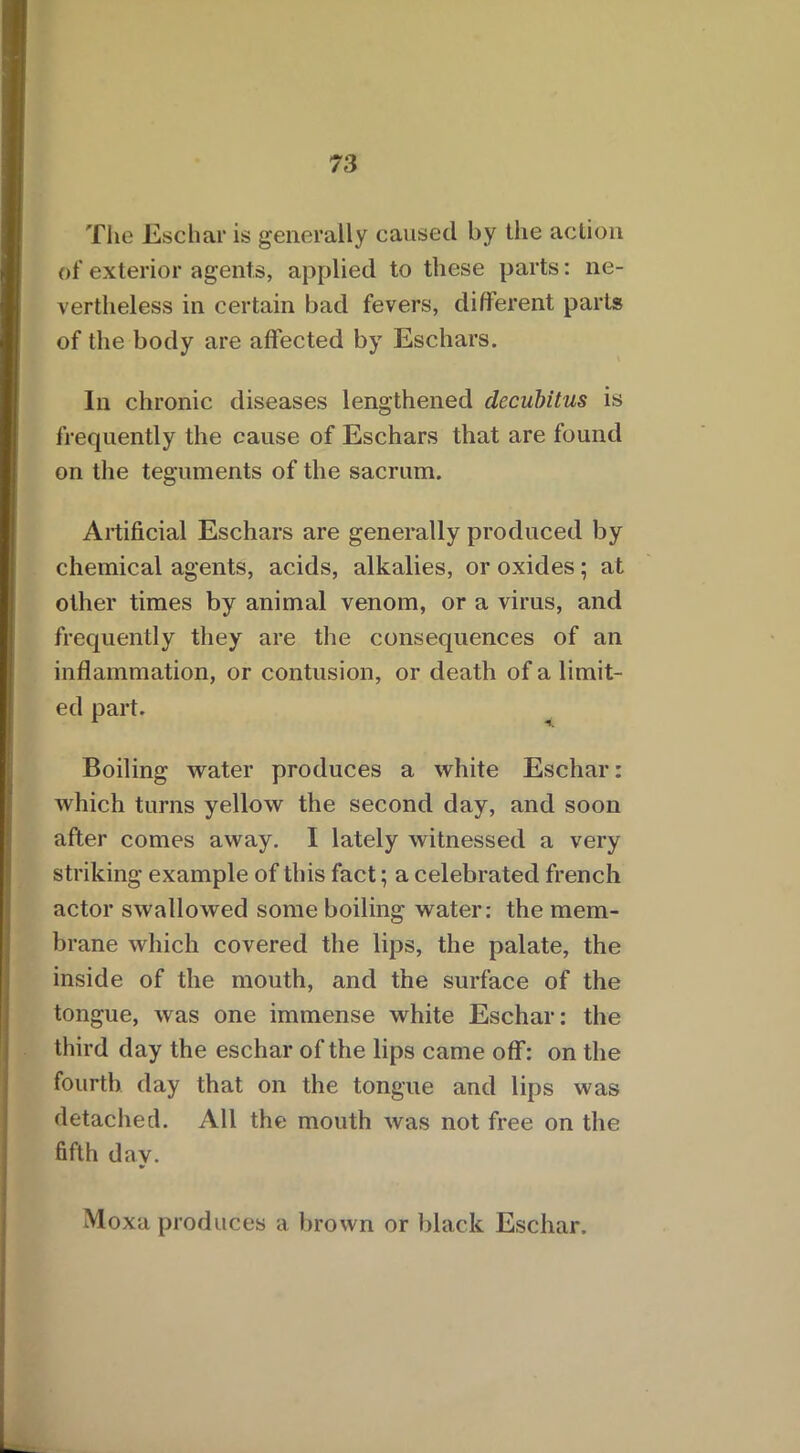 The Eschar is generally caused by the action of exterior agents, applied to these parts: ne- vertheless in certain bad fevers, different parts of the body are affected by Eschars. In chronic diseases lengthened decubitus is frequently the cause of Eschars that are found on the teguments of the sacrum. Artificial Eschars are generally produced by chemical agents, acids, alkalies, or oxides ; at other times by animal venom, or a virus, and frequently they are the consequences of an inflammation, or contusion, or death of a limit- ed part. Boiling water produces a white Eschar: which turns yellow the second day, and soon after comes away. I lately witnessed a very striking example of this fact; a celebrated french actor swallowed some boiling water: the mem- brane which covered the lips, the palate, the inside of the mouth, and the surface of the tongue, was one immense white Eschar: the third day the eschar of the lips came off: on the fourth day that on the tongue and lips was detached. All the mouth was not free on the fifth day. Moxa produces a brown or black Eschar.