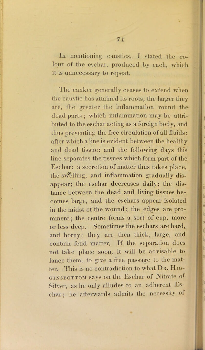 111 mentioning caustics, 1 stated the co- lour of the eschar, produced by each, which, it is unnecessary to repeat. The canker generally ceases to extend when the caustic has attained its roots, the larger they are, the greater the inflammation round the dead parts ; which inflammation may be attri- buted to the eschar acting as a foreign body, and thus preventing the free circulation of all fluids; after which a line is evident between the healthy and dead tissue: and the following days this line separates the tissues which form part of the Eschar; a secretion of matter thus takes place, the swelling, and inflammation gradually dis- appear; the eschar decreases daily; the dis- tance between the dead and living tissues be- comes large, and the eschars appear isolated in the midst of the wound ; the edges are pro- minent; the centre forms a sort of cup, more or less deep. Sometimes the eschars are hard, and horny; they are then thick, large, and contain fetid matter. If the separation does not take place soon, it will be advisable to lance them, to give a free passage to the mat- ter. This is no contradiction to what Dr. IIig- ginsbottom says on the Eschar of Nitrate of Silver, as he only alludes to an adherent Es- char; he afterwards admits the necessity of