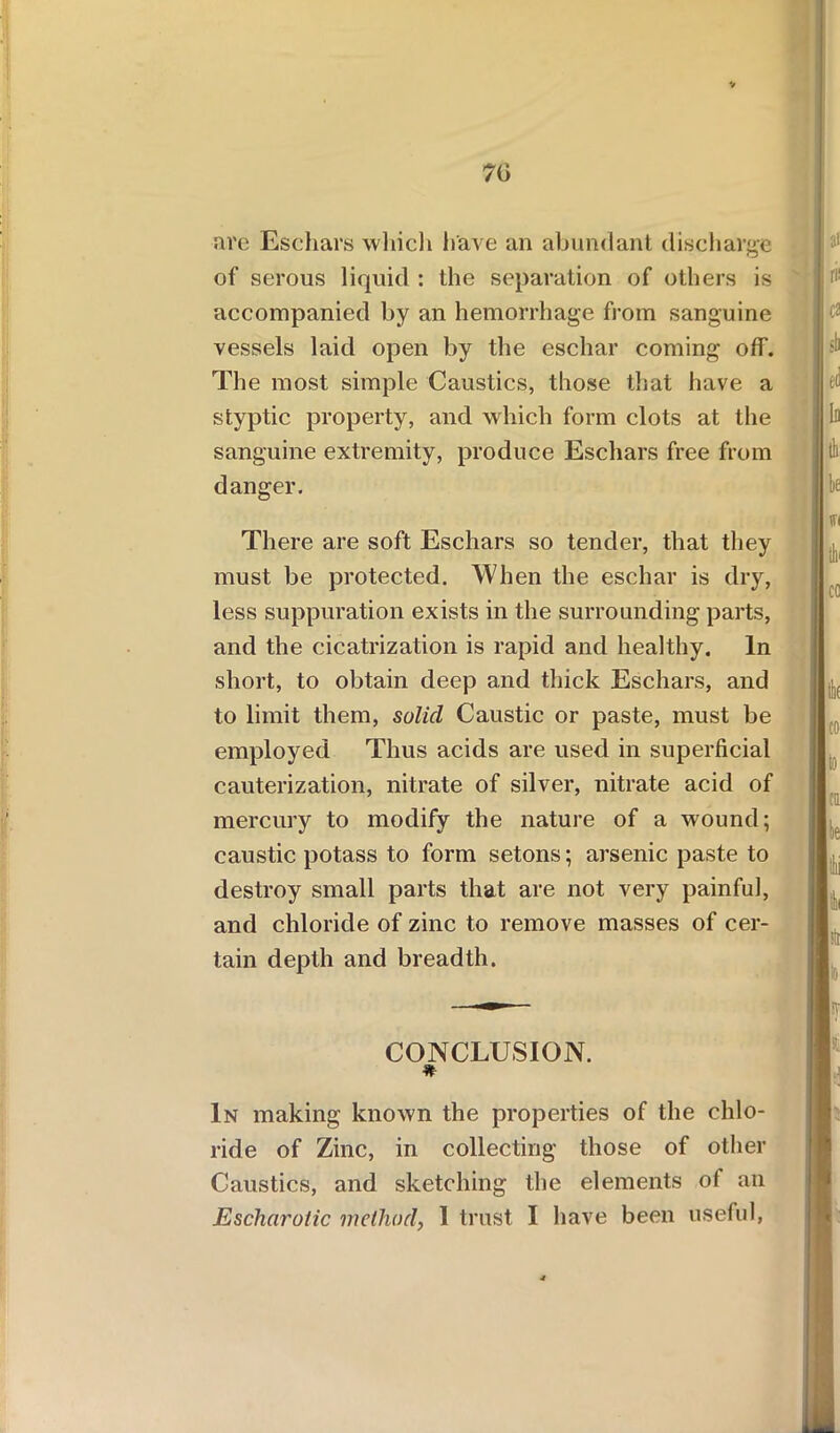 70 are Eschars which have an abundant discharge of serous liquid : the separation of others is accompanied by an hemorrhage from sanguine vessels laid open by the eschar coming off. The most simple Caustics, those that have a styptic property, and which form clots at the sanguine extremity, produce Eschars free from danger. There are soft Eschars so tender, that they must be protected. When the eschar is dry, less suppuration exists in the surrounding parts, and the cicatrization is rapid and healthy. In short, to obtain deep and thick Eschars, and to limit them, solid Caustic or paste, must be employed Thus acids are used in superficial cauterization, nitrate of silver, nitrate acid of mercury to modify the nature of a wound; caustic potass to form setons; arsenic paste to destroy small parts that are not very painful, and chloride of zinc to remove masses of cer- tain depth and breadth. CONCLUSION. * In making known the properties of the chlo- ride of Zinc, in collecting those of other Caustics, and sketching the elements of an Escharotic method, I trust I have been useful,