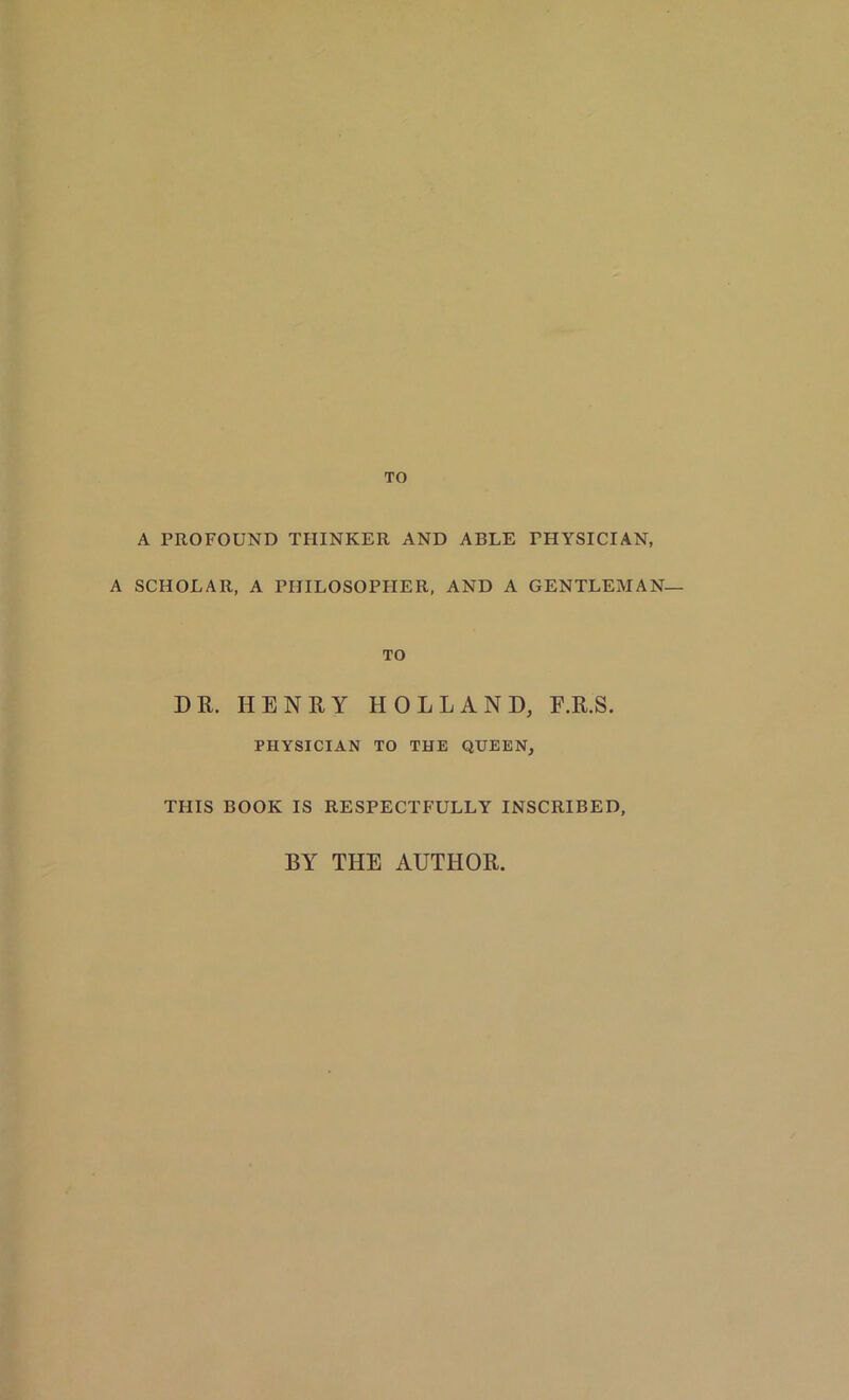 TO A PROFOUND THINKER AND ABLE PHYSICIAN, A SCHOLAR, A PHILOSOPHER, AND A GENTLEMAN— TO DR. HENRY HOLLAND, F.R.S. PHYSICIAN TO THE QUEEN, THIS BOOK IS RESPECTFULLY INSCRIBED, BY THE AUTHOR,
