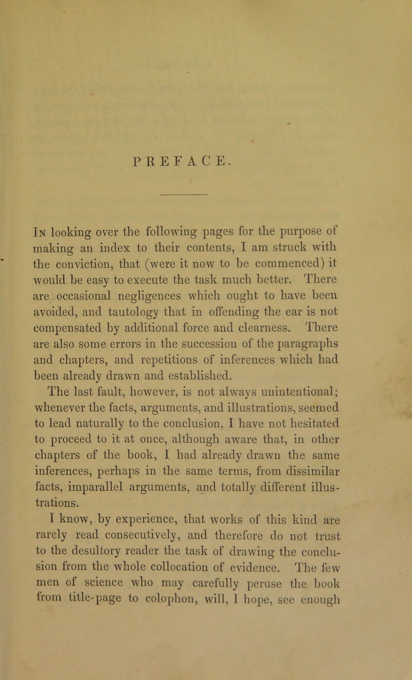 PREFACE. In looking over the following pages for the purpose of making an index to their contents, I am struck with the conviction, that (were it now to be commenced) it would be easy to execute the task much better. There are occasional negligences which ought to have been avoided, and tautology that in offending the ear is not compensated by additional force and clearness. There are also some errors in the succession of the paragraphs and chapters, and repetitions of inferences which had been already drawn and established. The last fault, however, is not always unintentional; whenever the facts, arguments, and illustrations, seemed to lead naturally to the conclusion, I have not hesitated to proceed to it at once, although aw7are that, in other chapters of the book, I had already drawn the same inferences, perhaps in the same terms, from dissimilar facts, imparallel arguments, and totally different illus- trations. I know, by experience, that works of this kind are rarely read consecutively, and therefore do not trust to the desultory reader the task of drawing the conclu- sion from the whole collocation of evidence. The few men of science who may carefully peruse the book from title-page to colophon, will, 1 hope, see enough