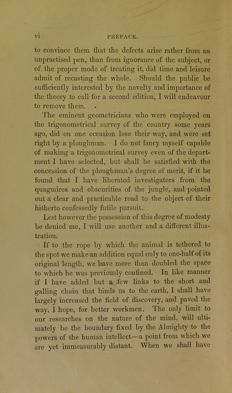 to convince them that the defects arise rather from an unpractised pen, than from ignorance of the subject, or of the proper mode of treating it, did time and leisure admit of recasting the whole. Should the public he sufficiently interested by the novelty and importance of the theory to call for a second edition, I will endeavour to remove them. The eminent geometricians w7ho were employed on the trigonometrical survey of the country some years ago, did on one occasion lose their way, and were set right by a ploughman. I do not fancy myself capable of making a trigonometrical survey even of the depart- ment I have selected, but shall he satisfied with the concession of the ploughman’s degree of merit, if it he found that I have liberated investigators from the quagmires and obscurities of the jungle, and pointed out a clear and practicable road to the object of their hitherto confessedly futile pursuit. Lest how7ever the possession of this degree of modesty be denied me, I will use another and a different illus- tration. If to the rope by which the animal is tethered to the spot we make an addition equal only to one-half of its original length, we have more than doubled the space to w7hich he was previously confined. In like manner if I have added but a few links to the short and galling chain that binds us to the earth, I shall have largely increased the field of discovery, and paved the way, I hope, for better workmen. The only limit to our researches on the nature of the mind, will ulti- mately be the boundary fixed by the Almighty to the powers of the human intellect—a point from which we are yet immeasurably distant. When we shall have