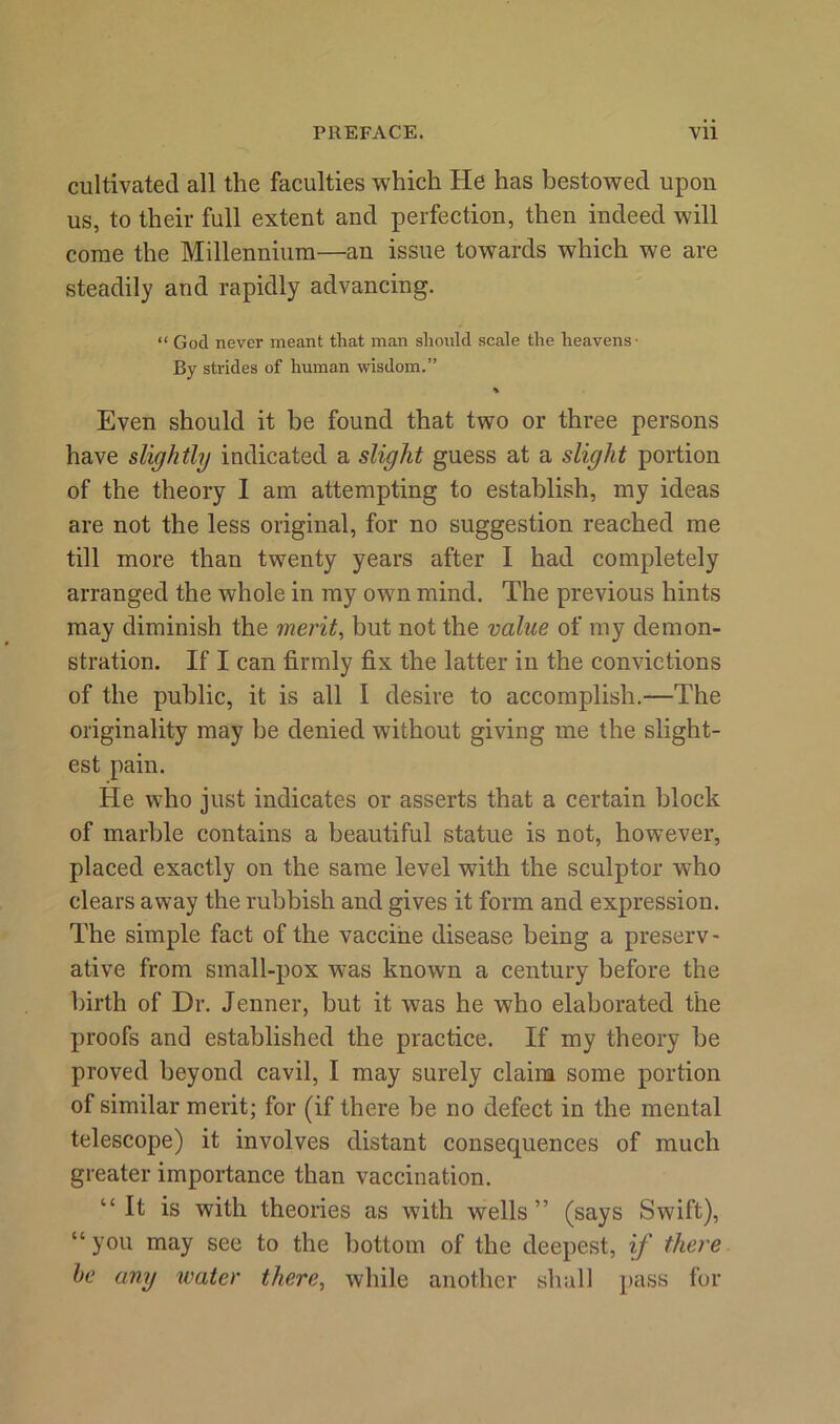 cultivated all the faculties which He has bestowed upon us, to their full extent and perfection, then indeed will come the Millennium—an issue towards which we are steadily and rapidly advancing. “ God never meant that man should scale the heavens- By strides of human wisdom.” % Even should it be found that two or three persons have slightly indicated a slight guess at a slight portion of the theory I am attempting to establish, my ideas are not the less original, for no suggestion reached me till more than twenty years after I had completely arranged the whole in my own mind. The previous hints may diminish the merit, but not the value of my demon- stration. If I can firmly fix the latter in the convictions of the public, it is all I desire to accomplish.—The originality may be denied without giving me the slight- est pain. He who just indicates or asserts that a certain block of marble contains a beautiful statue is not, however, placed exactly on the same level with the sculptor who clears away the rubbish and gives it form and expression. The simple fact of the vaccine disease being a preserv- ative from small-pox was known a century before the birth of Dr. Jenner, but it was he who elaborated the proofs and established the practice. If my theory be proved beyond cavil, I may surely claim some portion of similar merit; for (if there be no defect in the mental telescope) it involves distant consequences of much greater importance than vaccination. “It is with theories as with wells” (says Swift), “ you may see to the bottom of the deepest, if there he any water there, while another shall pass for