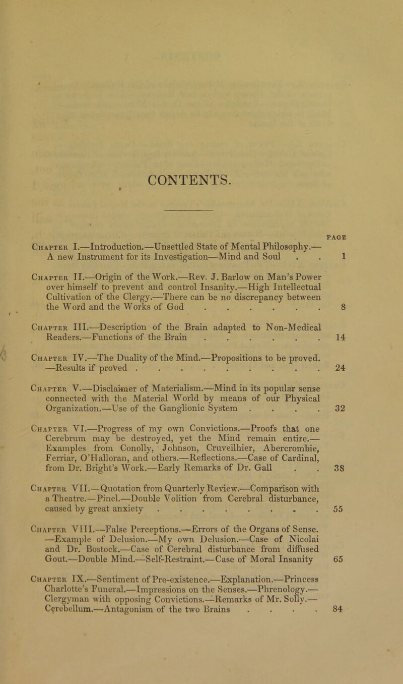 CONTENTS. Chapter I.—Introduction.—Unsettled State of Mental Philosophy.— A new Instrument for its Investigation—Mind and Soul Chapter II.—Origin of the Work.—Rev. J. Barlow on Man’s Power over himself to prevent and control Insanity.—High Intellectual Cultivation of the Clergy.—There can be no discrepancy between the Word and the Works of God t * Chapter III.—Description of the Brain adapted to Non-Medical Readers.—Functions of the Brain ...... Chapter IV.—The Duality of the Mind.—Propositions to be proved. —Results if proved ......... Chapter V—Disclaimer of Materialism.—Mind in its popular sense connected With the Material World by means of our Physical Organization.—Use of the Ganglionic System .... Chapter VI.—Progress of my own Convictions.—Proofs that one Cerebrum may be destroyed, yet the Mind remain entire.— Examples from Conolly, Johnson, Cruveilhier, Abercrombie, Fen-iar, O’Halloran, and others.—Reflections.—Case of Cardinal, from Dr. Bright’s Work.—Early Remarks of Dr. Gall Chapter VII.—Quotation from Quarterly Review.—Comparison with a Theatre.— Pinel.—Double Volition from Cerebral disturbance, caused by great anxiety ........ Chapter VIII.—False Perceptions.—Errors of the Organs of Sense. —Example of Delusion.—My own Delusion.—Case of Nicolai and Dr. Bostock.—Case of Cerebral disturbance from diffused Gout.—Double Mind.—Self-Restraint.— Case of Moral Insanity Chapter IX.—Sentiment of Pre-existence.—Explanation.—Princess Charlotte’s Funeral.—Impressions on the Senses.—Phrenology.— Clergyman with opposing Convictions.—Remarks of Mr. Solly.— Cerebellum.—Antagonism of the two Brains .... PAGE 1 8 14 24 32 3S 55 65 S4