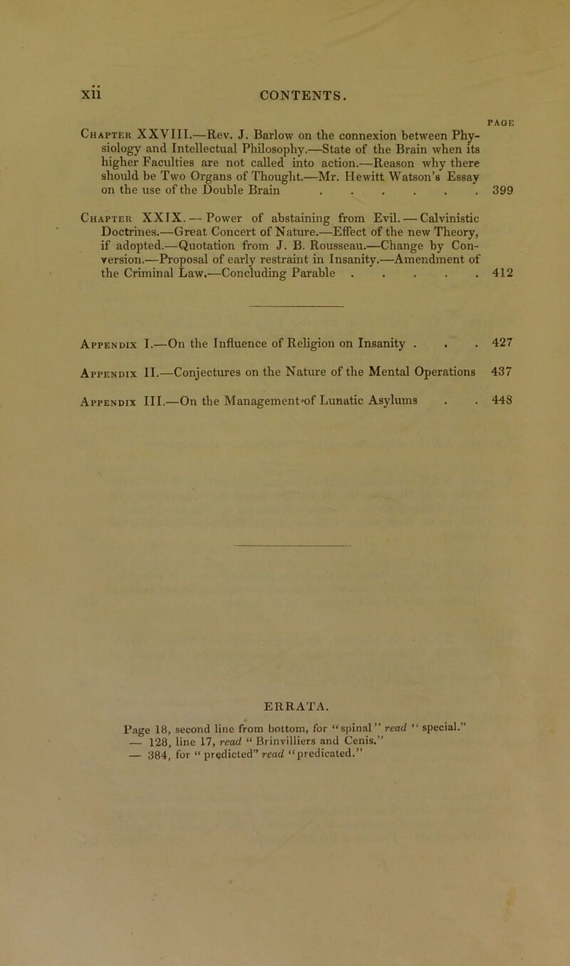 Chapter XXVIII.—Rev. J. Barlow on the connexion between Phy- siology and Intellectual Philosophy.—State of the Brain when its higher Faculties are not called into action.—Reason why there should he Two Organs of Thought.—Mr. Hewitt Watson’s Essay on the use of the Double Brain ...... Chapter XXIX. — Power of abstaining from Evil. — Calvinistic Doctrines.—Great Concert of Nature.—Effect of the new Theory, if adopted.—Quotation from J. B. Rousseau.—Change by Con- version.—Proposal of early restraint in Insanity.—Amendment of the Criminal Law.—Concluding Parable Appendix I.—On the Influence of Religion on Insanity . Appendix II.—Conjectures on the Nature of the Mental Operations Appendix III.—On the Management*of Lunatic Asylums ERRATA. Page 18, second line from bottom, for “spinal” read “ special.” — 128, line 17, read “ Brinvilliers and Cenis.” — 384, for “ predicted” read “predicated.” page 399 412 427 437 448