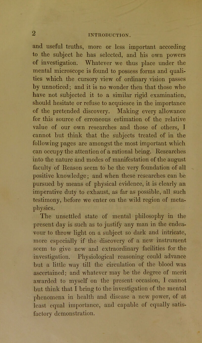 INTRODUCTION. and useful truths, more or less important according to the subject he has selected, and his own powers of investigation. Whatever we thus place under the mental microscope is found to possess forms and quali- ties which the cursory view of ordinary vision passes by unnoticed; and it is no wonder then that those who have not subjected it to a similar rigid examination, should hesitate or refuse to acquiesce in the importance of the pretended discovery. Making every allowance for this source of erroneous estimation of the relative value of our own researches and those of others, I cannot but think that the subjects treated of in the following pages are amongst the most important which can occupy the attention of a rational being. Researches into the nature and modes of manifestation of the august faculty of Reason seem to be the very foundation of all positive knowledge; and when these researches can be pursued by means of physical evidence, it is clearly an imperative duty to exhaust, as far as possible, all such testimony, before we enter on the wild region of meta- physics. The unsettled state of mental philosophy in the present day is such as to justify any man in the endea- vour to throw light on a subject so dark and intricate, more especially if the discovery of a new instrument seem to give new and extraordinary facilities for the investigation. Physiological reasoning could advance but a little way till the circulation of the blood was ascertained; and whatever may be the degree of merit awarded to myself on the present occasion, I cannot but think that I bring to the investigation of the mental phenomena in health and disease a new power, of at least equal importance, and capable of equally satis- factory demonstration.