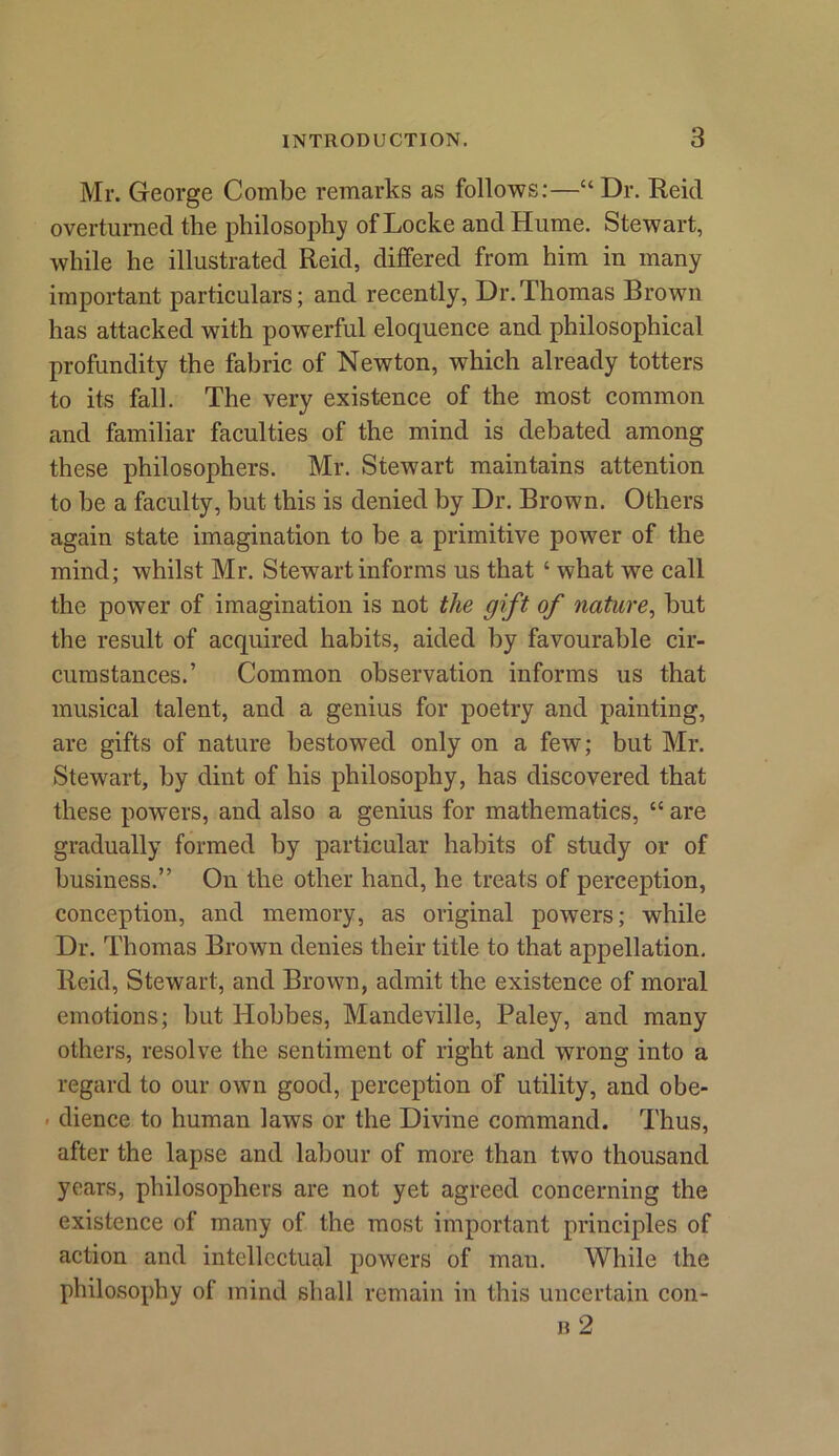 Mr. George Combe remarks as follows:—“ Dr. Reicl overturned the philosophy of Locke and Hume. Stewart, while he illustrated Reid, differed from him in many important particulars; and recently, Dr.Thomas Brown has attacked with powerful eloquence and philosophical profundity the fabric of Newton, which already totters to its fall. The very existence of the most common and familiar faculties of the mind is debated among these philosophers. Mr. Stewart maintains attention to be a faculty, but this is denied by Dr. Brown. Others again state imagination to be a primitive power of the mind; whilst Mr. Stewart informs us that ‘ what we call the power of imagination is not the gift of nature, but the result of acquired habits, aided by favourable cir- cumstances.’ Common observation informs us that musical talent, and a genius for poetry and painting, are gifts of nature bestowed only on a few; but Mr. Stewart, by dint of his philosophy, has discovered that these powers, and also a genius for mathematics, “ are gradually formed by particular habits of study or of business.” On the other hand, he treats of perception, conception, and memory, as original powers; while Dr. Thomas Brown denies their title to that appellation. Reid, Stewart, and Brown, admit the existence of moral emotions; but Hobbes, Mandeville, Paley, and many others, resolve the sentiment of right and wrong into a regard to our own good, perception of utility, and obe- ■ dience to human laws or the Divine command. Thus, after the lapse and labour of more than two thousand years, philosophers are not yet agreed concerning the existence of many of the most important principles of action and intellectual powers of man. While the philosophy of mind shall remain in this uncertain con-