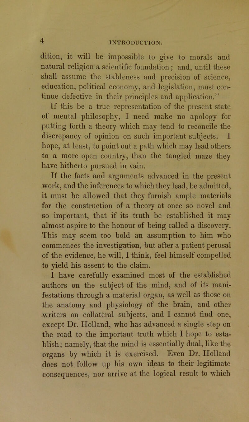 dition, it will be impossible to give to morals and natural religion a scientific foundation; and, until these shall assume the stableness and precision of science, education, political economy, and legislation, must con- tinue defective in their principles and application.” If this be a true representation of the present state of mental philosophy, I need make no apology for putting forth a theory which may tend to reconcile the discrepancy of opinion on such important subjects. I hope, at least, to point out a path which may lead others to a more open country, than the tangled maze they have hitherto pursued in vain. If the facts and arguments advanced in the present work, and the inferences to which they lead, be admitted, it must be allowed that they furnish ample materials for the construction of a theory at once so novel and so important, that if its truth be established it may almost aspire to the honour of being called a discovery. This may seem too bold an assumption to him who commences the investigation, but after a patient perusal of the evidence, he will, I think, feel himself compelled to yield his assent to the claim. I have carefully examined most of the established authors on the subject of the mind, and of its mani- festations through a material organ, as well as those on the anatomy and physiology of the brain, and other writers on collateral subjects, and I cannot find one, except Dr. Holland, who has advanced a single step on the road to the important truth which I hope to esta- blish; namely, that the mind is essentially dual, like the organs by which it is exercised. Even Dr. Holland does not follow up his own ideas to their legitimate consequences, nor arrive at the logical result to which