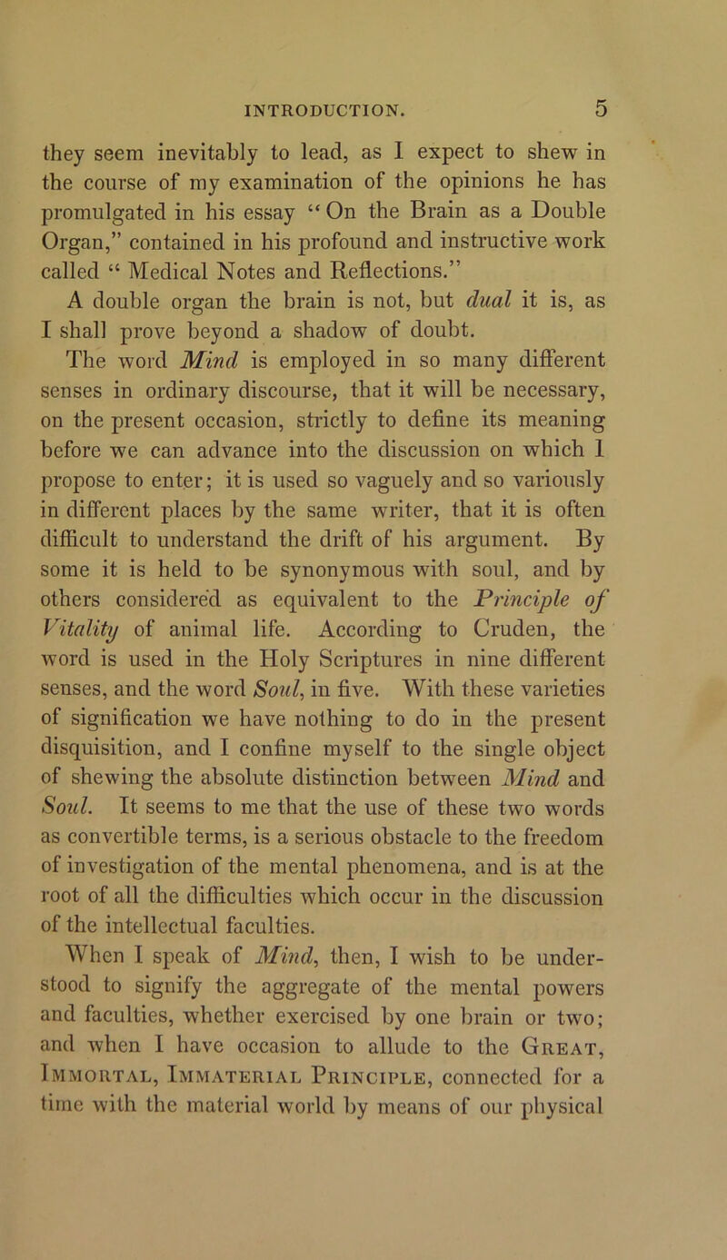 they seem inevitably to lead, as I expect to shew in the course of my examination of the opinions he has promulgated in his essay “On the Brain as a Double Organ,” contained in his profound and instructive work called “ Medical Notes and Reflections.” A double organ the brain is not, but dual it is, as I shall prove beyond a shadow of doubt. The word Mind is employed in so many different senses in ordinary discourse, that it will be necessary, on the present occasion, strictly to define its meaning before we can advance into the discussion on which 1 propose to enter; it is used so vaguely and so variously in different places by the same writer, that it is often difficult to understand the drift of his argument. By some it is held to be synonymous with soul, and by others considered as equivalent to the Principle of Vitality of animal life. According to Cruden, the word is used in the Holy Scriptures in nine different senses, and the word Soul, in five. With these varieties of signification we have nothing to do in the present disquisition, and I confine myself to the single object of shewing the absolute distinction between Mind and Soul. It seems to me that the use of these two words as convertible terms, is a serious obstacle to the freedom of investigation of the mental phenomena, and is at the root of all the difficulties which occur in the discussion of the intellectual faculties. When I speak of Mind, then, I wish to be under- stood to signify the aggregate of the mental powers and faculties, whether exercised by one brain or two; and when I have occasion to allude to the Great, Immortal, Immaterial Principle, connected for a time with the material world by means of our physical