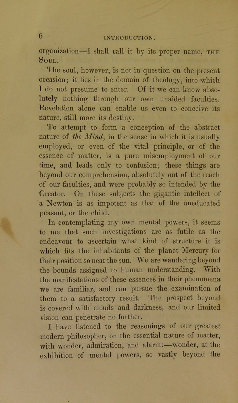 INTRODUCTION. organization—I shall call it by its proper name, the Soul. The soul, however, is not in question on the present occasion; it lies in the domain of theology, into which I do not presume to enter. Of it we can know abso- lutely nothing through our own unaided faculties. Revelation alone can enable us even to conceive its nature, still more its destiny. To attempt to form a conception of the abstract nature of the Mind, in the sense in which it is usually employed, or even of the vital principle, or of the essence of matter, is a pure inisemployment of our time, and leads only to confusion; these things are beyond our comprehension, absolutely out of the reach of our faculties, and were probably so intended by the Creator. On these subjects the gigantic intellect of a Newton is as impotent as that of the uneducated peasant, or the child. In contemplating my own mental powers, it seems to me that such investigations are as futile as the endeavour to ascertain what kind of structure it is which fits the inhabitants of the planet Mercury for their position so near the sun. We are wandering beyond the bounds assigned to human understanding. With the manifestations of these essences in their phenomena we are familiar, and can pursue the examination of them to a satisfactory result. The prospect beyond is covered with clouds and darkness, and our limited vision can penetrate no further. I have listened to the reasonings of our greatest modern philosopher, on the essential nature of matter, with wonder, admiration, and alarm:—wonder, at the exhibition of mental powers, so vastly beyond the