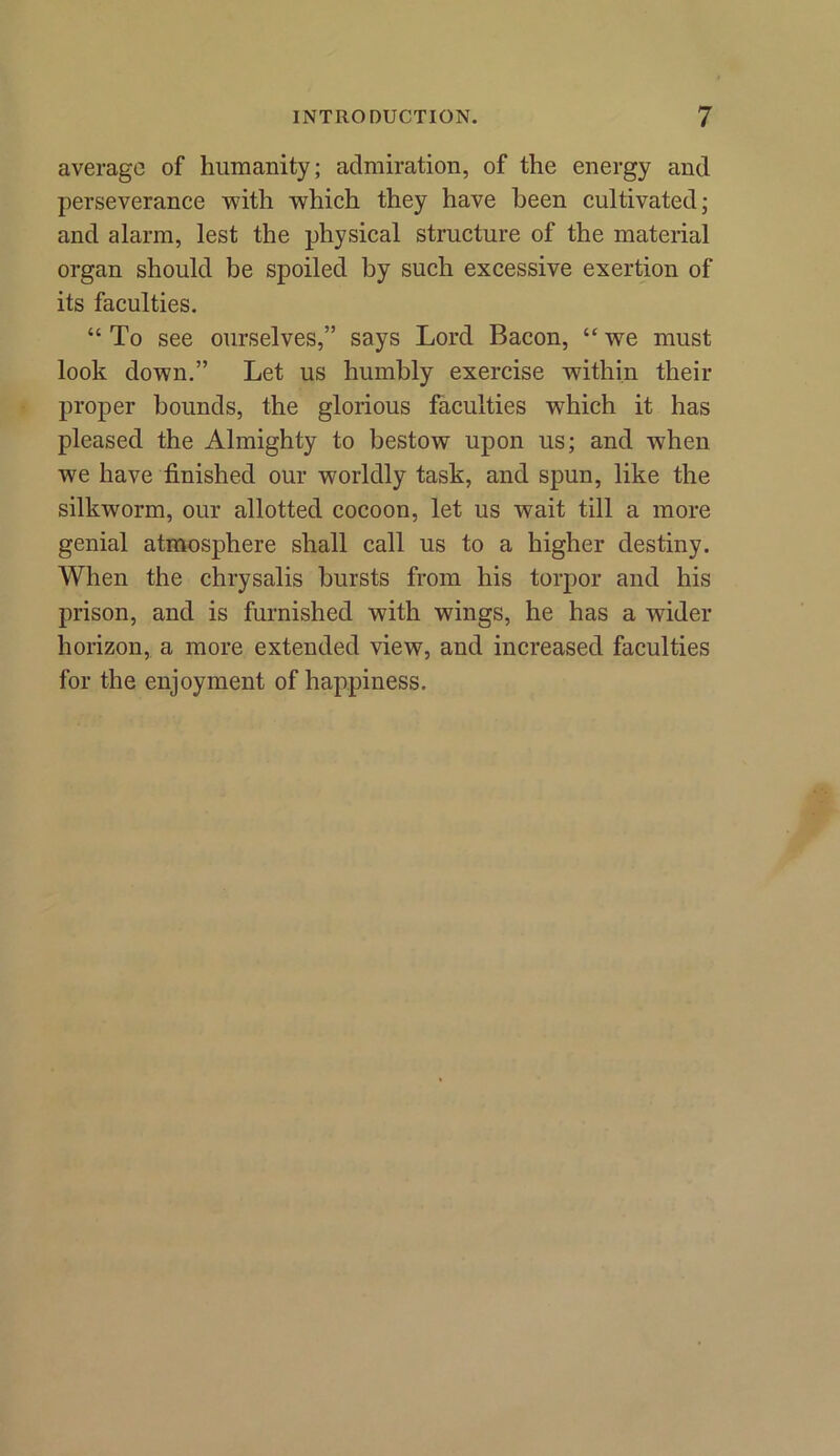 average of humanity; admiration, of the energy and perseverance with which they have been cultivated; and alarm, lest the physical structure of the material organ should be spoiled by such excessive exertion of its faculties. “ To see ourselves,” says Lord Bacon, “ wTe must look down.” Let us humbly exercise within their proper bounds, the glorious faculties which it has pleased the Almighty to bestow upon us; and when we have finished our worldly task, and spun, like the silkworm, our allotted cocoon, let us wait till a more genial atmosphere shall call us to a higher destiny. When the chrysalis bursts from his torpor and his prison, and is furnished with wings, he has a wider horizon, a more extended view, and increased faculties for the enjoyment of happiness.