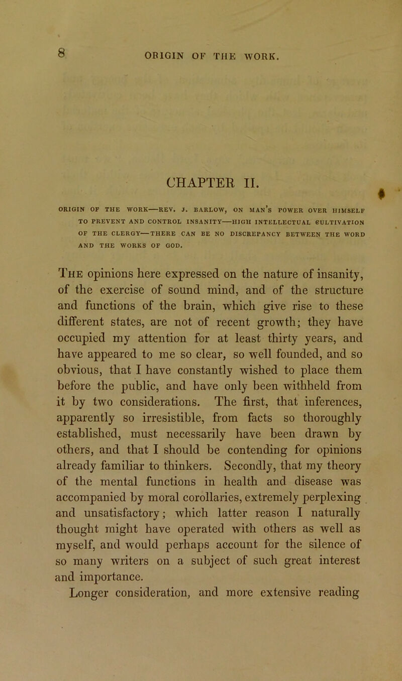 CHAPTER II. ORIGIN OF THE WORK REV. J. BARLOW, ON MANS POWER OVER HIMSELF TO PREVENT AND CONTROL INSANITY HIGH INTELLECTUAL CULTIVATION OF THE CLERGY—THERE CAN BE NO DISCREPANCY BETWEEN THE WORD AND THE WORKS OF GOD. The opinions here expressed on the nature of insanity, of the exercise of sound mind, and of the structure and functions of the brain, which give rise to these different states, are not of recent growth; they have occupied my attention for at least thirty years, and have appeared to me so clear, so well founded, and so obvious, that I have constantly wished to place them before the public, and have only been withheld from it by two considerations. The first, that inferences, apparently so irresistible, from facts so thoroughly established, must necessarily have been drawn by others, and that I should be contending for opinions already familiar to thinkers. Secondly, that my theory of the mental functions in health and disease was accompanied by moral corollaries, extremely perplexing and unsatisfactory; which latter reason I naturally thought might have operated with others as well as myself, and would perhaps account for the silence of so many writers on a subject of such great interest and importance. Longer consideration, and more extensive reading