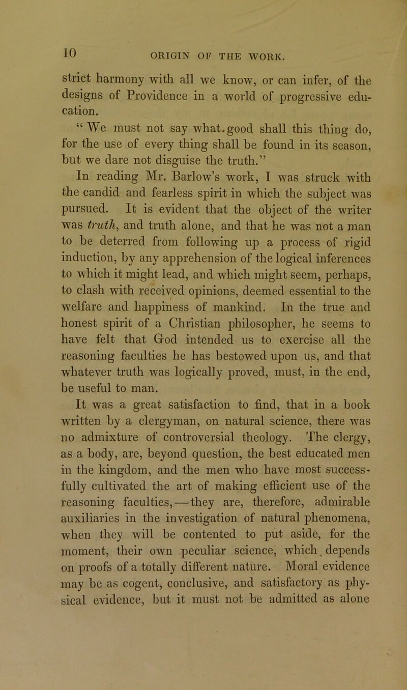 strict harmony with all we know, or can infer, of the designs of Providence in a world of progressive edu- cation. “We must not say what.good shall this thing do, for the use of every thing shall be found in its season, but we dare not disguise the truth.” In reading Mr. Barlow’s work, I was struck with the candid and fearless spirit in which the subject was pursued. It is evident that the object of the writer was truth, and truth alone, and that he was not a man to be deterred from following up a process of rigid induction, by any apprehension of the logical inferences to which it might lead, and which might seem, perhaps, to clash with received opinions, deemed essential to the welfare and happiness of mankind. In the true and honest spirit of a Christian philosopher, he seems to have felt that God intended us to exercise all the reasoning faculties he has bestowed upon us, and that whatever truth was logically proved, must, in the end, be useful to man. It was a great satisfaction to find, that in a book written by a clergyman, on natural science, there was no admixture of controversial theology. The clergy, as a body, are, beyond question, the best educated men in the kingdom, and the men who have most success- fully cultivated the art of making efficient use of the reasoning faculties, — they are, therefore, admirable auxiliaries in the investigation of natural phenomena, when they will be contented to put aside, for the moment, their own peculiar science, which. depends on proofs of a totally different nature. Moral evidence may be as cogent, conclusive, and satisfactory as phy- sical evidence, but it must not be admitted as alone