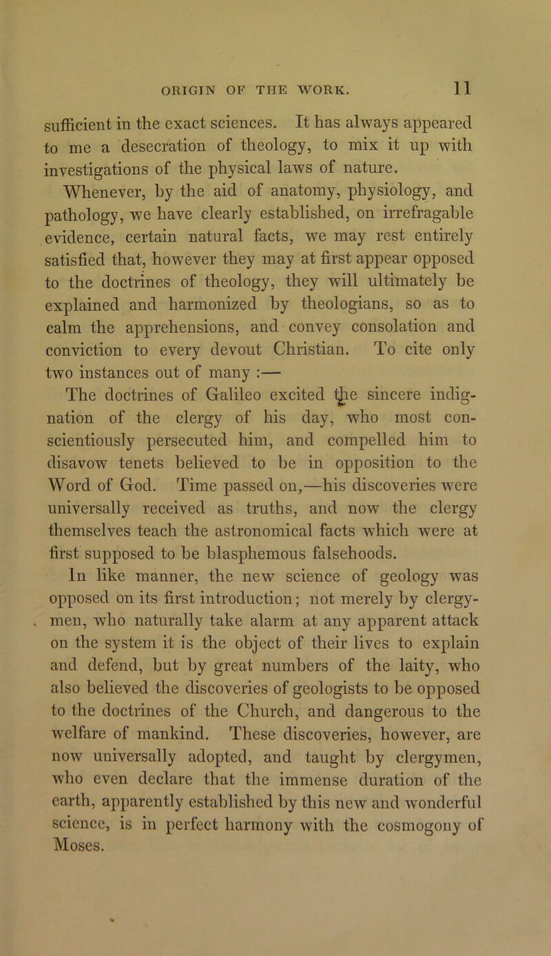 sufficient in the exact sciences. It has always appeared to me a desecration of theology, to mix it up with investigations of the physical laws of nature. Whenever, by the aid of anatomy, physiology, and pathology, we have clearly established, on irrefragable evidence, certain natural facts, we may rest entirely satisfied that, however they may at first appear opposed to the doctrines of theology, they will ultimately be explained and harmonized by theologians, so as to calm the apprehensions, and convey consolation and conviction to every devout Christian. To cite only two instances out of many :— The doctrines of Galileo excited t£ie sincere indig- nation of the clergy of his day, who most con- scientiously persecuted him, and compelled him to disavow tenets believed to be in opposition to the Word of God. Time passed on,—his discoveries were universally received as truths, and now the clergy themselves teach the astronomical facts which were at first supposed to be blasphemous falsehoods. In like manner, the new science of geology was opposed on its first introduction; not merely by clergy- . men, who naturally take alarm at any apparent attack on the system it is the object of their lives to explain and defend, but by great numbers of the laity, who also believed the discoveries of geologists to be opposed to the doctrines of the Church, and dangerous to the welfare of mankind. These discoveries, however, are now universally adopted, and taught by clergymen, who even declare that the immense duration of the earth, apparently established by this new and wonderful science, is in perfect harmony with the cosmogony of Moses.