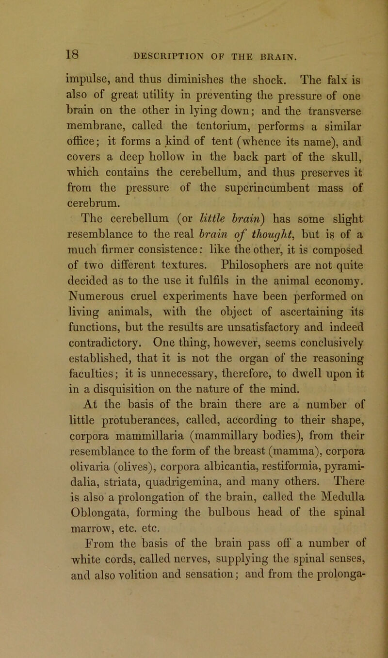 impulse, and thus diminishes the shock. The falx is also of great utility in preventing the pressure of one brain on the other in lying down; and the transverse membrane, called the tentorium, performs a similar office; it forms a kind of tent (whence its name), and covers a deep hollow in the back part of the skull, which contains the cerebellum, and thus preserves it from the pressure of the superincumbent mass of cerebrum. The cerebellum (or little brain) has some slight resemblance to the real brain of thought, but is of a much firmer consistence: like the other, it is composed of two different textures. Philosophers are not quite decided as to the use it fulfils in the animal economy. Numerous cruel experiments have been performed on living animals, with the object of ascertaining its functions, but the results are unsatisfactory and indeed contradictory. One thing, however, seems conclusively established, that it is not the organ of the reasoning faculties; it is unnecessary, therefore, to dwell upon it in a disquisition on the nature of the mind. At the basis of the brain there are a number of little protuberances, called, according to their shape, corpora mammillaria (mammillary bodies), from their resemblance to the form of the breast (mamma), corpora olivaria (olives), corpora albicantia, restiformia, pyrami- dalia, striata, quadrigemina, and many others. There is also a prolongation of the brain, called the Medulla Oblongata, forming the bulbous head of the spinal marrow, etc. etc. From the basis of the brain pass off a number of white cords, called nerves, supplying the spinal senses, and also volition and sensation; and from the prolonga-