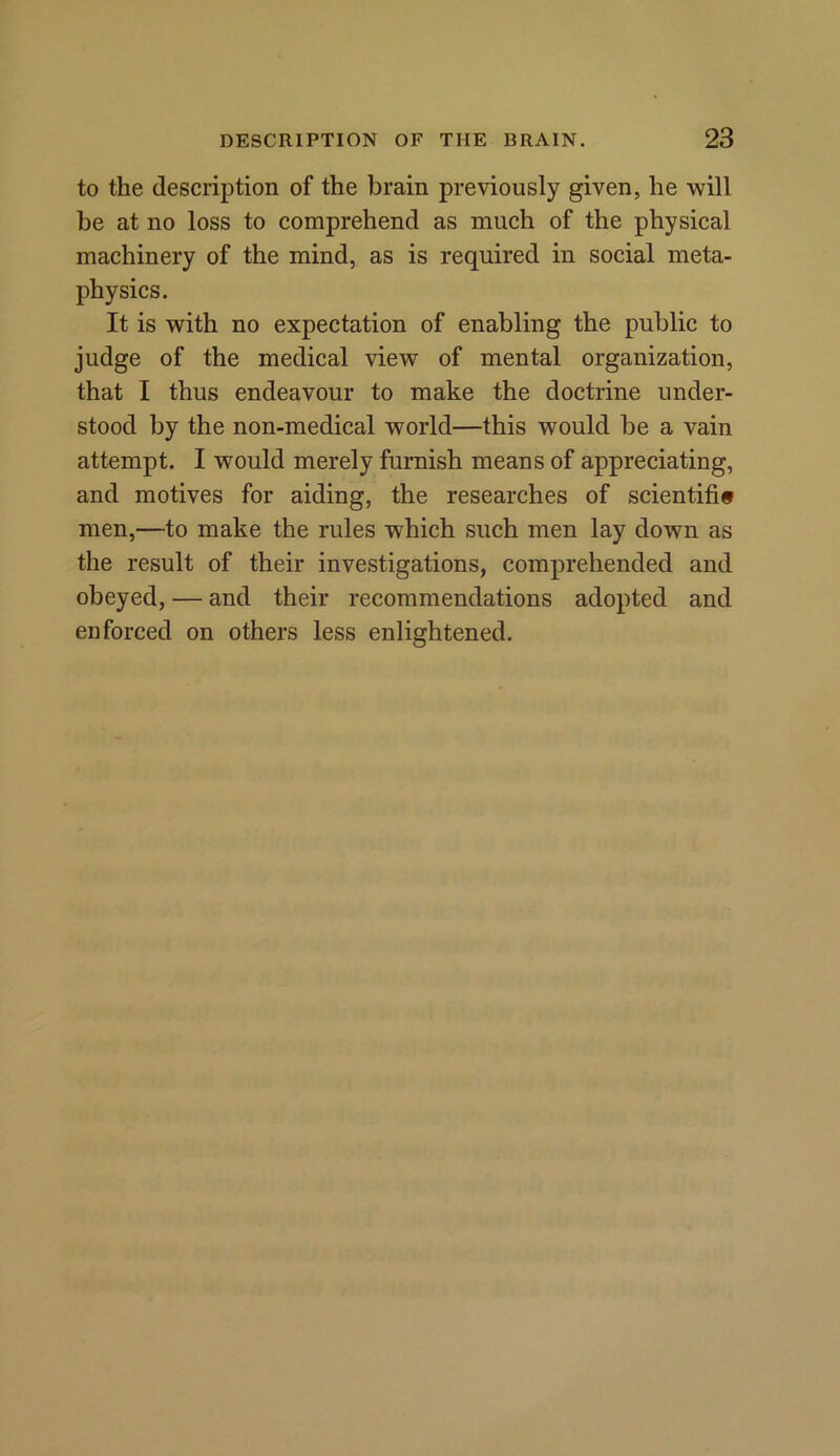 to the description of the brain previously given, he will be at no loss to comprehend as much of the physical machinery of the mind, as is required in social meta- physics. It is with no expectation of enabling the public to judge of the medical view of mental organization, that I thus endeavour to make the doctrine under- stood by the non-medical world—this would be a vain attempt. I would merely furnish means of appreciating, and motives for aiding, the researches of scientific men,—to make the rules which such men lay down as the result of their investigations, comprehended and obeyed, — and their recommendations adopted and enforced on others less enlightened.