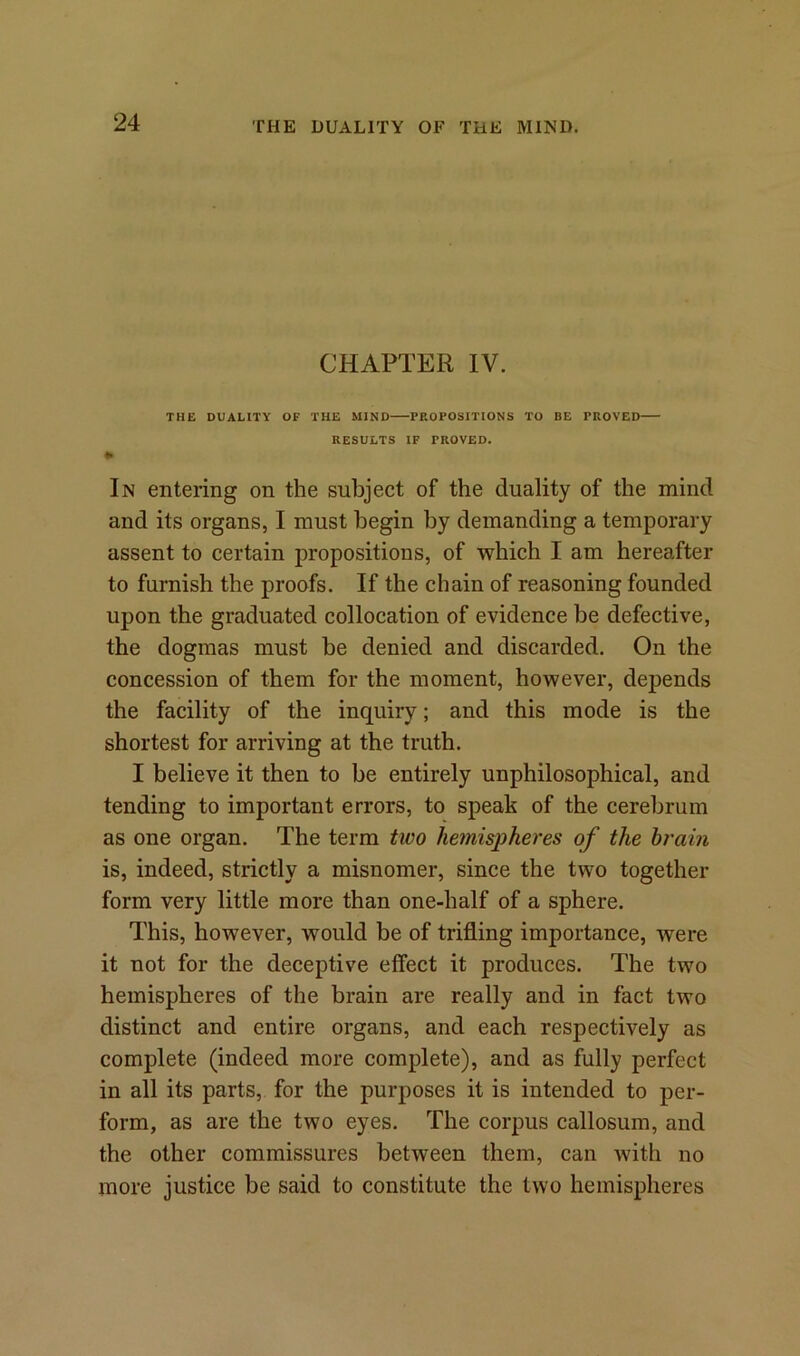 CHAPTER IV. THE DUALITY OF THE MIND PROPOSITIONS TO BE PROVED RESULTS IF PROVED. * In entering on the subject of the duality of the mind and its organs, I must begin by demanding a temporary assent to certain propositions, of which I am hereafter to furnish the proofs. If the chain of reasoning founded upon the graduated collocation of evidence be defective, the dogmas must be denied and discarded. On the concession of them for the moment, however, depends the facility of the inquiry; and this mode is the shortest for arriving at the truth. I believe it then to be entirely unphilosophical, and tending to important errors, to speak of the cerebrum as one organ. The term two hemispheres of the brain is, indeed, strictly a misnomer, since the two together form very little more than one-half of a sphere. This, however, would be of trifling importance, were it not for the deceptive effect it produces. The two hemispheres of the brain are really and in fact two distinct and entire organs, and each respectively as complete (indeed more complete), and as fully perfect in all its parts, for the purposes it is intended to per- form, as are the two eyes. The corpus callosum, and the other commissures between them, can with no more justice be said to constitute the two hemispheres