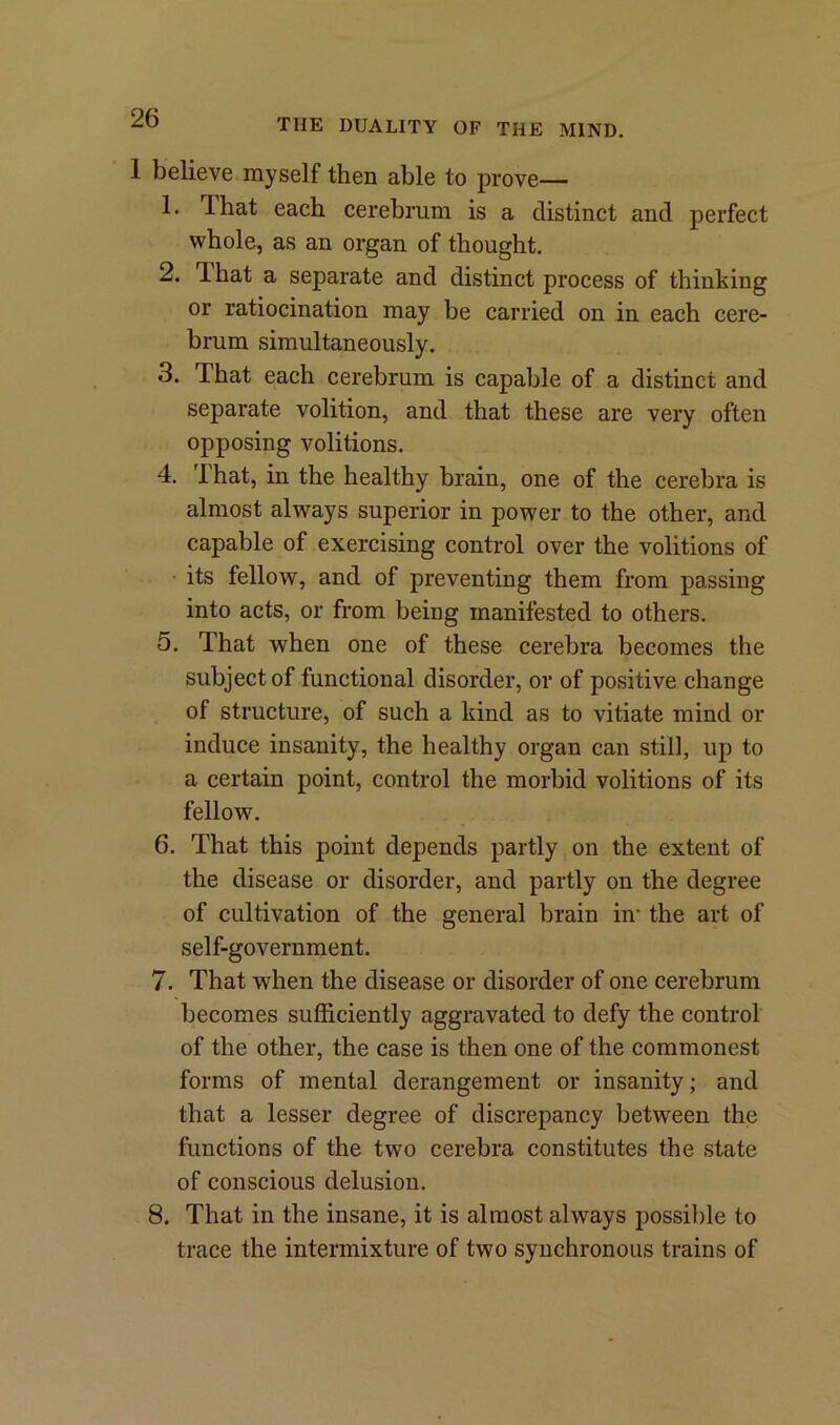 I believe myself then able to prove— 1. That each cerebrum is a distinct and perfect whole, as an organ of thought. 2. That a separate and distinct process of thinking or ratiocination may be carried on in each cere- brum simultaneously. 3. That each cerebrum is capable of a distinct and separate volition, and that these are very often opposing volitions. 4. That, in the healthy brain, one of the cerebra is almost always superior in power to the other, and capable of exercising control over the volitions of its fellow, and of preventing them from passing into acts, or from being manifested to others. 5. That when one of these cerebra becomes the subject of functional disorder, or of positive change of structure, of such a kind as to vitiate mind or induce insanity, the healthy organ can still, up to a certain point, control the morbid volitions of its felloAv. 6. That this point depends partly on the extent of the disease or disorder, and partly on the degree of cultivation of the general brain in* the art of self-government. 7. That when the disease or disorder of one cerebrum becomes sufficiently aggravated to defy the control of the other, the case is then one of the commonest forms of mental derangement or insanity; and that a lesser degree of discrepancy between the functions of the two cerebra constitutes the state of conscious delusion. 8. That in the insane, it is almost always possible to trace the intermixture of two synchronous trains of