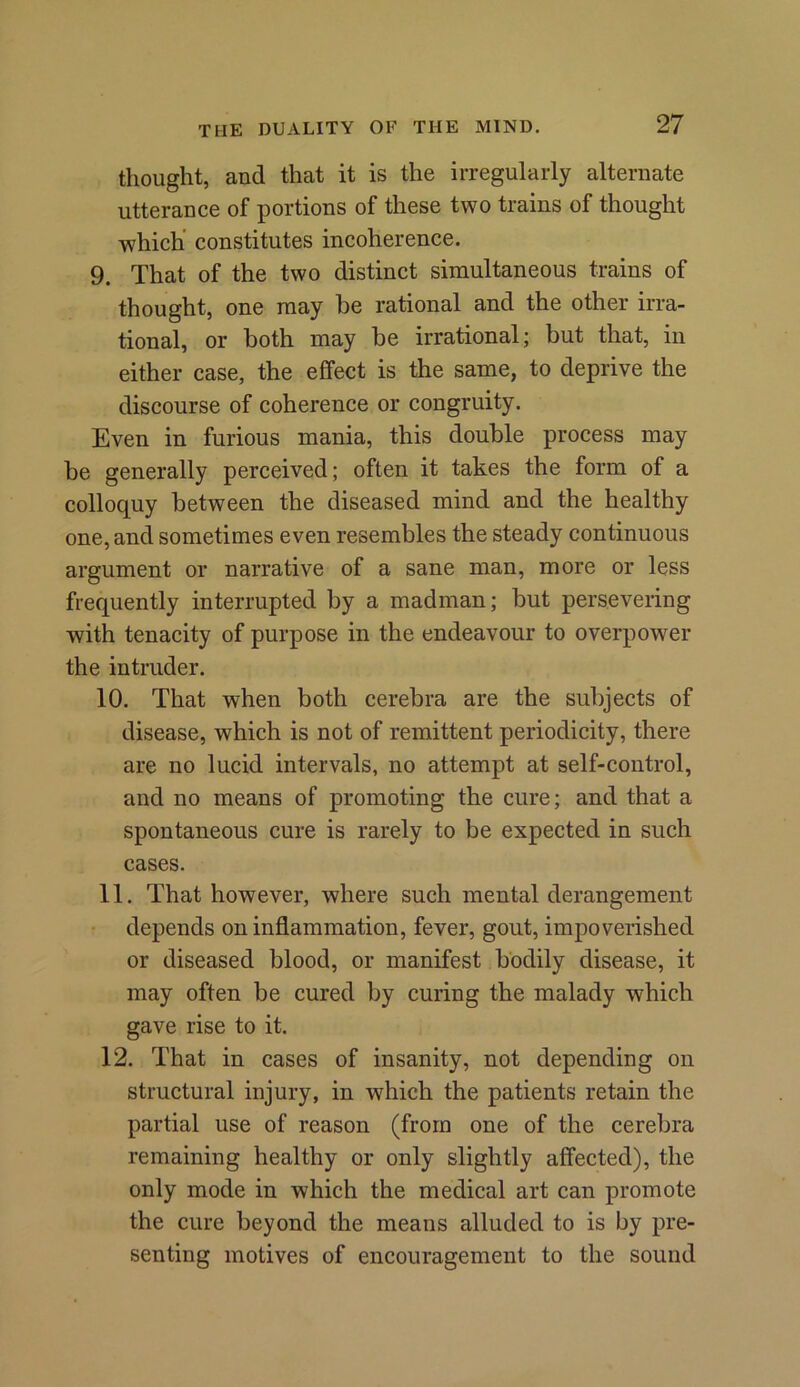 thought, and that it is the irregularly alternate utterance of portions of these two trains of thought which constitutes incoherence. 9. That of the two distinct simultaneous trains of thought, one may he rational and the other irra- tional, or both may be irrational; but that, in either case, the effect is the same, to deprive the discourse of coherence or congruity. Even in furious mania, this double process may be generally perceived; often it takes the form of a colloquy between the diseased mind and the healthy one, and sometimes even resembles the steady continuous argument or narrative of a sane man, more or less frequently interrupted by a madman; but persevering with tenacity of purpose in the endeavour to overpower the intruder. 10. That when both cerebra are the subjects of disease, which is not of remittent periodicity, there are no lucid intervals, no attempt at self-control, and no means of promoting the cure; and that a spontaneous cure is rarely to be expected in such cases. 11. That however, where such mental derangement depends on inflammation, fever, gout, impoverished or diseased blood, or manifest bodily disease, it may often be cured by curing the malady which gave rise to it. 12. That in cases of insanity, not depending on structural injury, in which the patients retain the partial use of reason (from one of the cerebra remaining healthy or only slightly affected), the only mode in which the medical art can promote the cure beyond the means alluded to is by pre- senting motives of encouragement to the sound