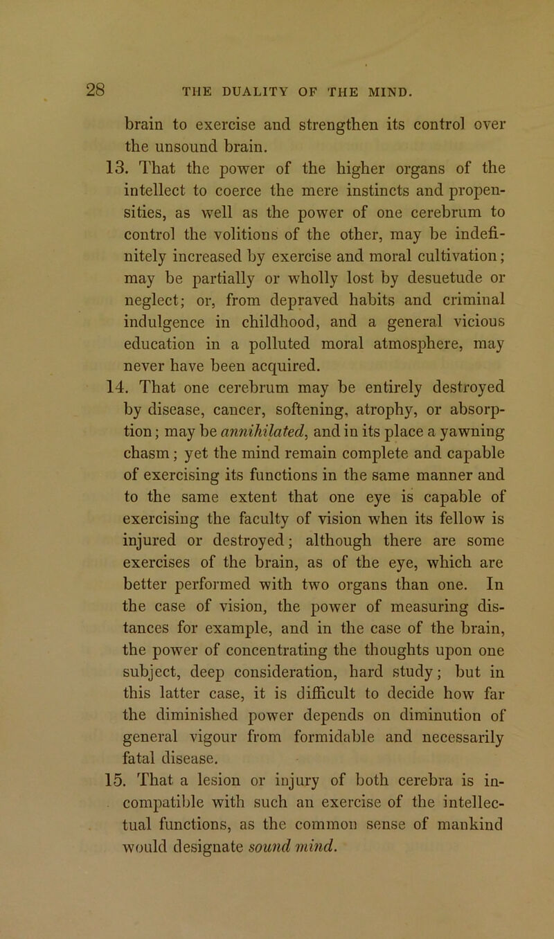 brain to exercise and strengthen its control over the unsound brain. 13. That the power of the higher organs of the intellect to coerce the mere instincts and propen- sities, as well as the power of one cerebrum to control the volitions of the other, may be indefi- nitely increased by exercise and moral cultivation; may be partially or wholly lost by desuetude or neglect; or, from depraved habits and criminal indulgence in childhood, and a general vicious education in a polluted moral atmosphere, may never have been acquired. 14. That one cerebrum may be entirely destroyed by disease, cancer, softening, atrophy, or absorp- tion ; may be annihilated, and in its place a yawning chasm; yet the mind remain complete and capable of exercising its functions in the same manner and to the same extent that one eye is capable of exercising the faculty of vision when its fellow is injured or destroyed; although there are some exercises of the brain, as of the eye, which are better performed with two organs than one. In the case of vision, the power of measuring dis- tances for example, and in the case of the brain, the power of concentrating the thoughts upon one subject, deep consideration, hard study; but in this latter case, it is difficult to decide how far the diminished power depends on diminution of general vigour from formidable and necessarily fatal disease. 15. That a lesion or injury of both cerebra is in- compatible with such an exercise of the intellec- tual functions, as the common sense of mankind would designate sound mind.