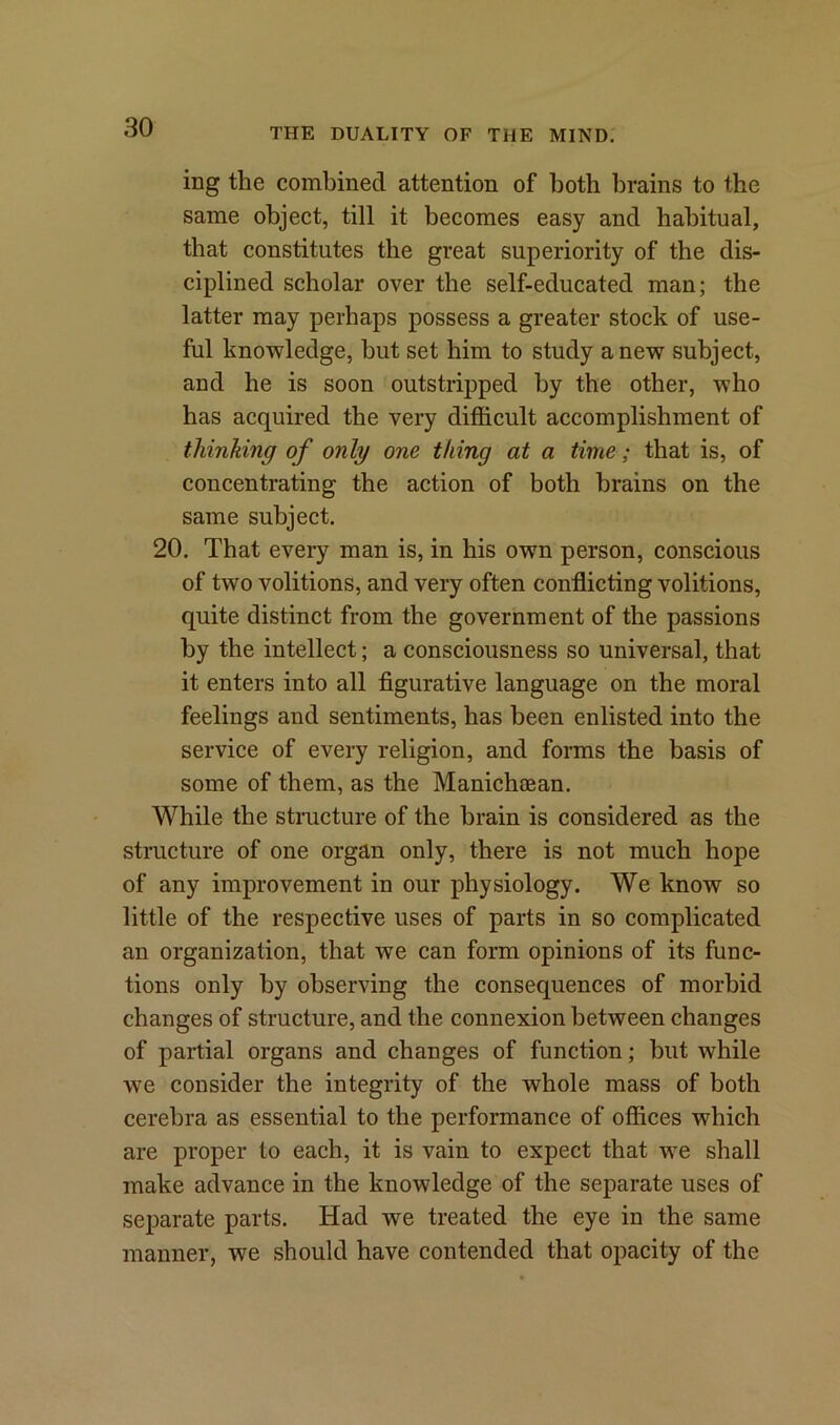 ing the combined attention of both brains to the same object, till it becomes easy and habitual, that constitutes the great superiority of the dis- ciplined scholar over the self-educated man; the latter may perhaps possess a greater stock of use- ful knowledge, hut set him to study anew subject, and he is soon outstripped by the other, who has acquired the very difficult accomplishment of thinking of only one thing at a time; that is, of concentrating the action of both brains on the same subject. 20. That every man is, in his own person, conscious of two volitions, and very often conflicting volitions, quite distinct from the government of the passions by the intellect; a consciousness so universal, that it enters into all figurative language on the moral feelings and sentiments, has been enlisted into the service of every religion, and forms the basis of some of them, as the Manichoean. While the structure of the brain is considered as the structure of one organ only, there is not much hope of any improvement in our physiology. We know so little of the respective uses of parts in so complicated an organization, that we can form opinions of its func- tions only by observing the consequences of morbid changes of structure, and the connexion between changes of partial organs and changes of function; but while we consider the integrity of the whole mass of both cerebra as essential to the performance of offices which are proper to each, it is vain to expect that we shall make advance in the knowledge of the separate uses of separate parts. Had we treated the eye in the same manner, we should have contended that opacity of the