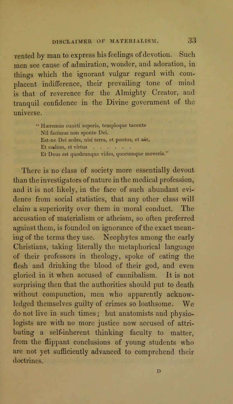 vented by man to express his feelings of devotion. Such men see cause of admiration, wonder, and adoration, in things which the ignorant vulgar regard with com- placent indifference, their prevailing tone of mind is that of reverence for the Almighty Creator, and tranquil confidence in the Divine government of the universe. “ Haeremus cuucti superis, temploque tacente Nil facimus non sponte Dei. Est-ne Dei sedes, nisi terra, et pontus, et aer, Et coelum, et virtus Et Deus est quodcunque vides, quocumque moveris.” There is no class of society more essentially devout than the investigators of nature in the medical profession, and it is not likely, in the face of such abundant evi- dence from social statistics, that any other class will claim a superiority over them in moral conduct. The accusation of materialism or atheism, so often preferred against them, is founded on ignorance of the exact mean- ing of the terms they use. Neophytes among the early Christians, taking literally the metaphorical language of their professors in theology, spoke of eating the flesh and drinking the blood of their god, and even gloried in it when accused of cannibalism. It is not surprising then that the authorities should put to death without compunction, men who apparently acknow- ledged themselves guilty of crimes so loathsome. We do not live in such times; but anatomists and physio- logists are with no more justice now accused of attri- buting a self-inherent thinking faculty to matter, from the flippant conclusions of young students who are not yet sufficiently advanced to comprehend their doctrines. D
