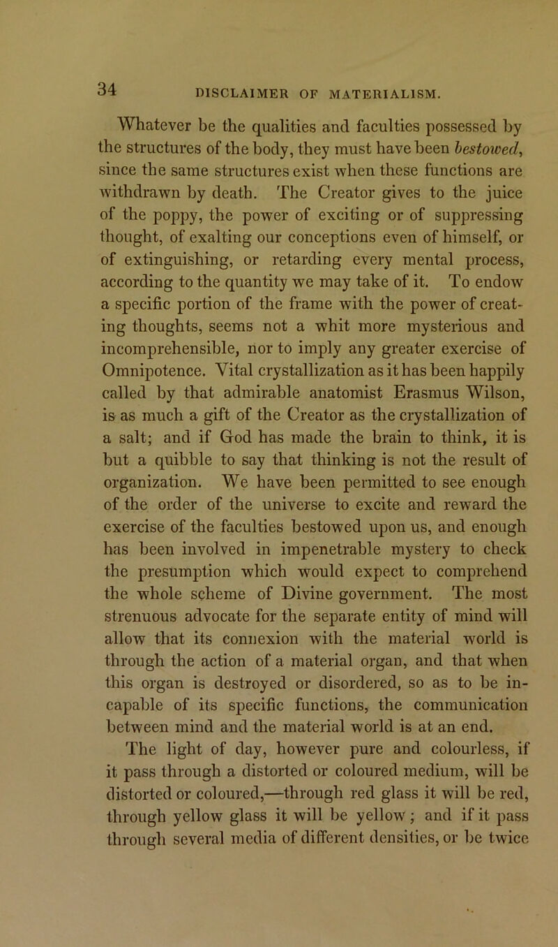 Whatever be the qualities and faculties possessed by the structures of the body, they must have been bestoived, since the same structures exist when these functions are withdrawn by death. The Creator gives to the juice of the poppy, the power of exciting or of suppressing thought, of exalting our conceptions even of himself, or of extinguishing, or retarding every mental process, according to the quantity we may take of it. To endow a specific portion of the frame with the power of creat- ing thoughts, seems not a whit more mysterious and incomprehensible, nor to imply any greater exercise of Omnipotence. Vital crystallization as it has been happily called by that admirable anatomist Erasmus Wilson, is as much a gift of the Creator as the crystallization of a salt; and if God has made the brain to think, it is but a quibble to say that thinking is not the result of organization. We have been permitted to see enough of the order of the universe to excite and reward the exercise of the faculties bestowed upon us, and enough has been involved in impenetrable mystery to check the presumption which would expect to comprehend the whole scheme of Divine government. The most strenuous advocate for the separate entity of mind will allow that its connexion with the material world is through the action of a material organ, and that when this organ is destroyed or disordered, so as to be in- capable of its specific functions, the communication between mind and the material world is at an end. The light of day, however pure and colourless, if it pass through a distorted or coloured medium, will be distorted or coloured,—through red glass it will be red, through yellow glass it will be yellow; and if it pass through several media of different densities, or be twice