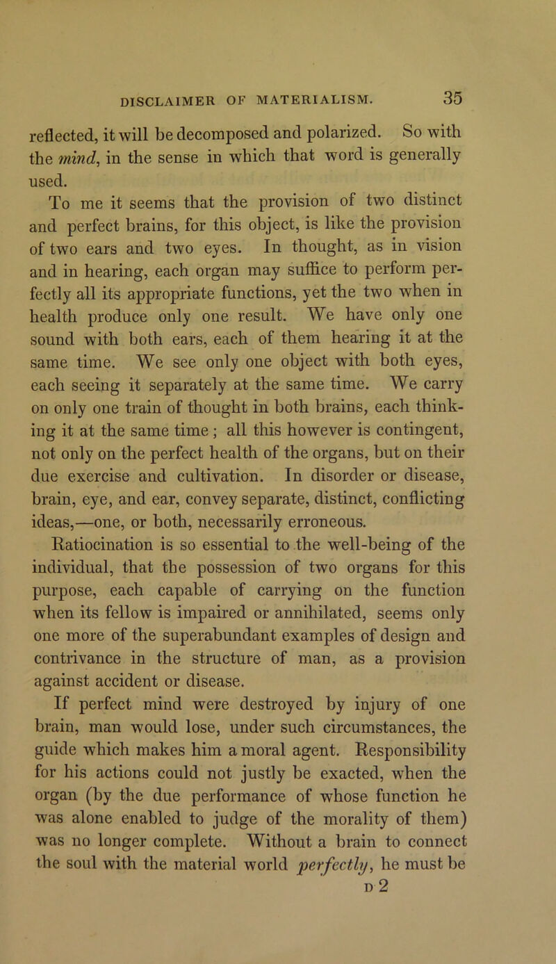 reflected, it will be decomposed and polarized. So with the mind, in the sense in which that word is generally used. To me it seems that the provision of two distinct and perfect brains, for this object, is like the provision of two ears and two eyes. In thought, as in vision and in hearing, each organ may suffice to perform per- fectly all its appropriate functions, yet the two when in health produce only one result. We have only one sound with both ears, each of them hearing it at the same time. We see only one object with both eyes, each seeing it separately at the same time. We carry on only one train of thought in both brains, each think- ing it at the same time ; all this however is contingent, not only on the perfect health of the organs, but on then- due exercise and cultivation. In disorder or disease, brain, eye, and ear, convey separate, distinct, conflicting ideas,—one, or both, necessarily erroneous. Ratiocination is so essential to the well-being of the individual, that the possession of two organs for this purpose, each capable of carrying on the function when its fellow is impaired or annihilated, seems only one more of the superabundant examples of design and contrivance in the structure of man, as a provision against accident or disease. If perfect mind were destroyed by injury of one brain, man would lose, under such circumstances, the guide which makes him a moral agent. Responsibility for his actions could not justly be exacted, when the organ (by the due performance of whose function he was alone enabled to judge of the morality of them) was no longer complete. Without a brain to connect the soul with the material world 'perfectly, he must be d 2