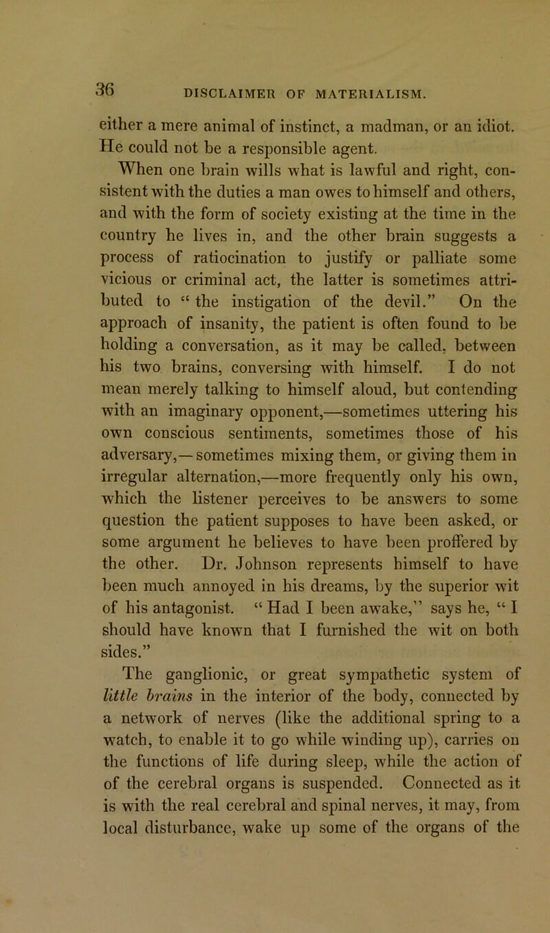 either a mere animal of instinct, a madman, or an idiot. He could not be a responsible agent. When one brain wills what is lawful and right, con- sistent with the duties a man owes to himself and others, and with the form of society existing at the time in the country he lives in, and the other brain suggests a process of ratiocination to justify or palliate some vicious or criminal act, the latter is sometimes attri- buted to “ the instigation of the devil.” On the approach of insanity, the patient is often found to be holding a conversation, as it may be called, between his two brains, conversing with himself. I do not mean merely talking to himself aloud, but contending with an imaginary opponent,—sometimes uttering his own conscious sentiments, sometimes those of his adversary,— sometimes mixing them, or giving them in irregular alternation,—more frequently only his own, which the listener perceives to be answers to some question the patient supposes to have been asked, or some argument he believes to have been proffered by the other. Dr. Johnson represents himself to have been much annoyed in his dreams, by the superior wit of his antagonist. “ Had I been awake,” says he, “ I should have known that I furnished the wit on both sides.” The ganglionic, or great sympathetic system of little brains in the interior of the body, connected by a network of nerves (like the additional spring to a watch, to enable it to go while winding up), carries on the functions of life during sleep, while the action of of the cerebral organs is suspended. Connected as it is with the real cerebral and spinal nerves, it may, from local disturbance, wake up some of the organs of the