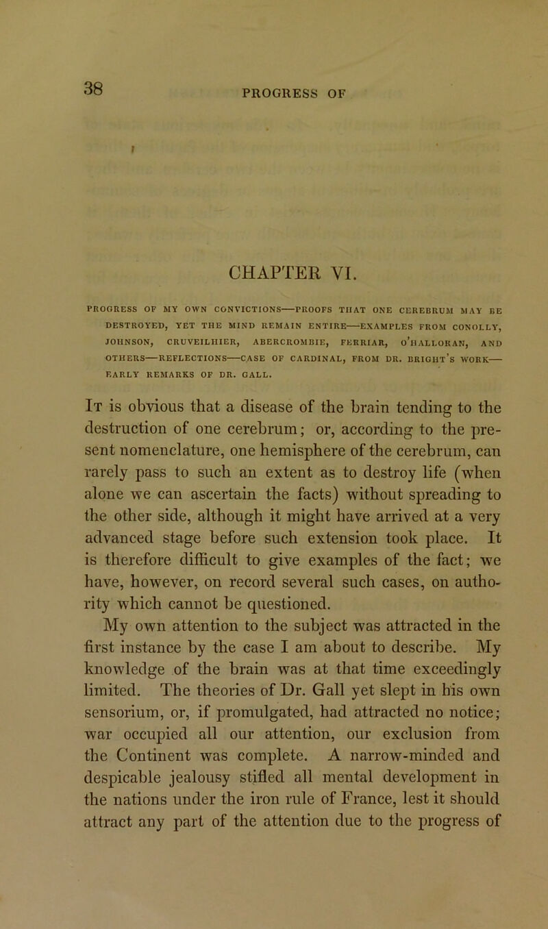 PROGRESS OF r CHAPTER VI. PROGRESS OF MY OWN CONVICTIONS PROOFS THAT ONE CEREBRUM MAY BE DESTROYED, YET THE MIND REMAIN ENTIRE EXAMPLES FROM CONOLLY, JOHNSON, CRUVEIL1IIER, ABERCROMBIE, FERRIAR, o’lIALLOKAN, AND OTHERS REFLECTIONS CASE OF CARDINAL, FROM DR. BRICHt’s WORK EARLY REMARKS OF DR. CALL. It is obvious that a disease of the brain tending to the destruction of one cerebrum; or, according to the pre- sent nomenclature, one hemisphere of the cerebrum, can rarely pass to such an extent as to destroy life (when alone we can ascertain the facts) without spreading to the other side, although it might have arrived at a very advanced stage before such extension took place. It is therefore difficult to give examples of the fact; we have, however, on record several such cases, on autho- rity which cannot be questioned. My own attention to the subject was attracted in the first instance by the case I am about to describe. My knowledge of the brain was at that time exceedingly limited. The theories of Dr. Gall yet slept in his own sensorium, or, if promulgated, had attracted no notice; war occupied all our attention, our exclusion from the Continent was complete. A narrow-minded and despicable jealousy stifled all mental development in the nations under the iron rule of France, lest it should attract any part of the attention due to the progress of
