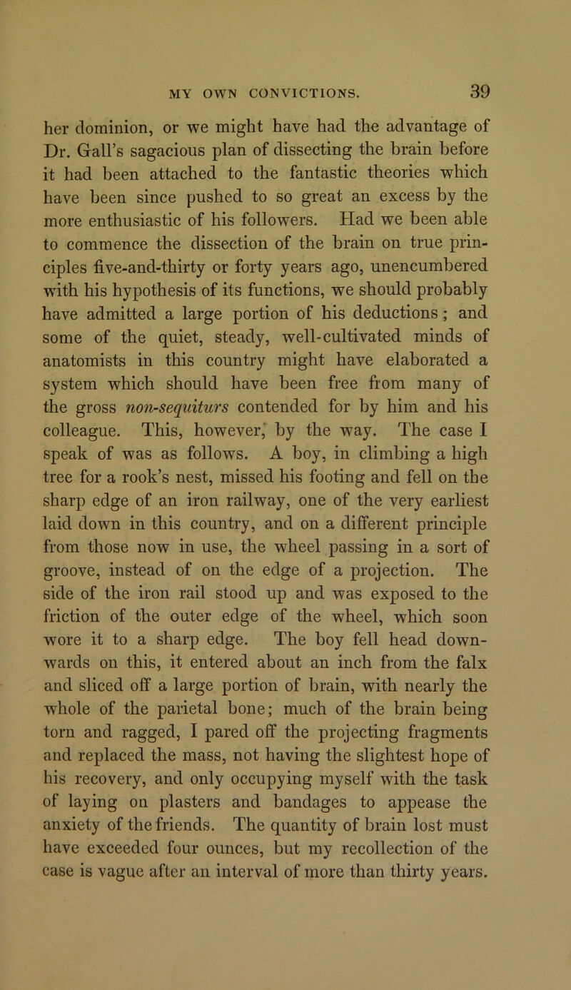 her dominion, or we might have had the advantage of Dr. Gall’s sagacious plan of dissecting the brain before it had been attached to the fantastic theories which have been since pushed to so great an excess by the more enthusiastic of his followers. Had we been able to commence the dissection of the brain on true prin- ciples five-and-thirty or forty years ago, unencumbered with his hypothesis of its functions, we should probably have admitted a large portion of his deductions ; and some of the quiet, steady, well-cultivated minds of anatomists in this country might have elaborated a system which should have been free from many of the gross non-sequiturs contended for by him and his colleague. This, however,' by the way. The case I speak of was as follows. A boy, in climbing a high tree for a rook’s nest, missed his footing and fell on the sharp edge of an iron railway, one of the very earliest laid down in this country, and on a different principle from those now in use, the wheel passing in a sort of groove, instead of on the edge of a projection. The side of the iron rail stood up and was exposed to the friction of the outer edge of the wheel, which soon wore it to a sharp edge. The boy fell head down- wards on this, it entered about an inch from the falx and sliced off a large portion of brain, with nearly the whole of the parietal bone; much of the brain being torn and ragged, I pared off the projecting fragments and replaced the mass, not having the slightest hope of his recovery, and only occupying myself with the task of laying on plasters and bandages to appease the anxiety of the friends. The quantity of brain lost must have exceeded four ounces, but my recollection of the case is vague after an interval of more than thirty years.