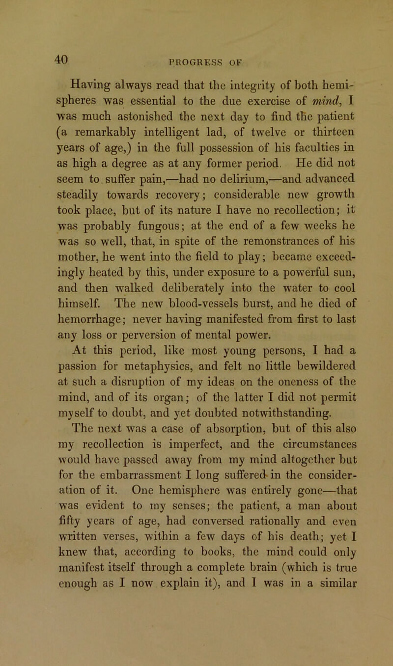 PROGRESS OF Having always read that the integrity of both hemi- spheres was essential to the due exercise of mind, I was much astonished the next day to find the patient (a remarkably intelligent lad, of twelve or thirteen years of age,) in the full possession of his faculties in as high a degree as at any former period. He did not seem to suffer pain,—had no delirium,—and advanced steadily towards recovery; considerable new growth took place, but of its nature I have no recollection; it was probably fungous; at the end of a few weeks he was so well, that, in spite of the remonstrances of his mother, he went into the field to play; became exceed- ingly heated by this, under exposure to a powerful sun, and then walked deliberately into the water to cool himself. The new blood-vessels burst, and he died of hemorrhage; never having manifested from first to last any loss or perversion of mental power. At this period, like most young persons, I had a passion for metaphysics, and felt no little bewildered at such a disruption of my ideas on the oneness of the mind, and of its organ; of the latter I did not permit myself to doubt, and yet doubted notwithstanding. The next was a case of absorption, but of this also my recollection is imperfect, and the circumstances would have passed away from my mind altogether but for the embarrassment I long suffered in the consider- ation of it. One hemisphere was entirely gone—that was evident to my senses; the patient, a man about fifty years of age, had conversed rationally and even written verses, within a few days of his death; yet I knew that, according to books, the mind could only manifest itself through a complete brain (which is true enough as I now explain it), and I was in a similar