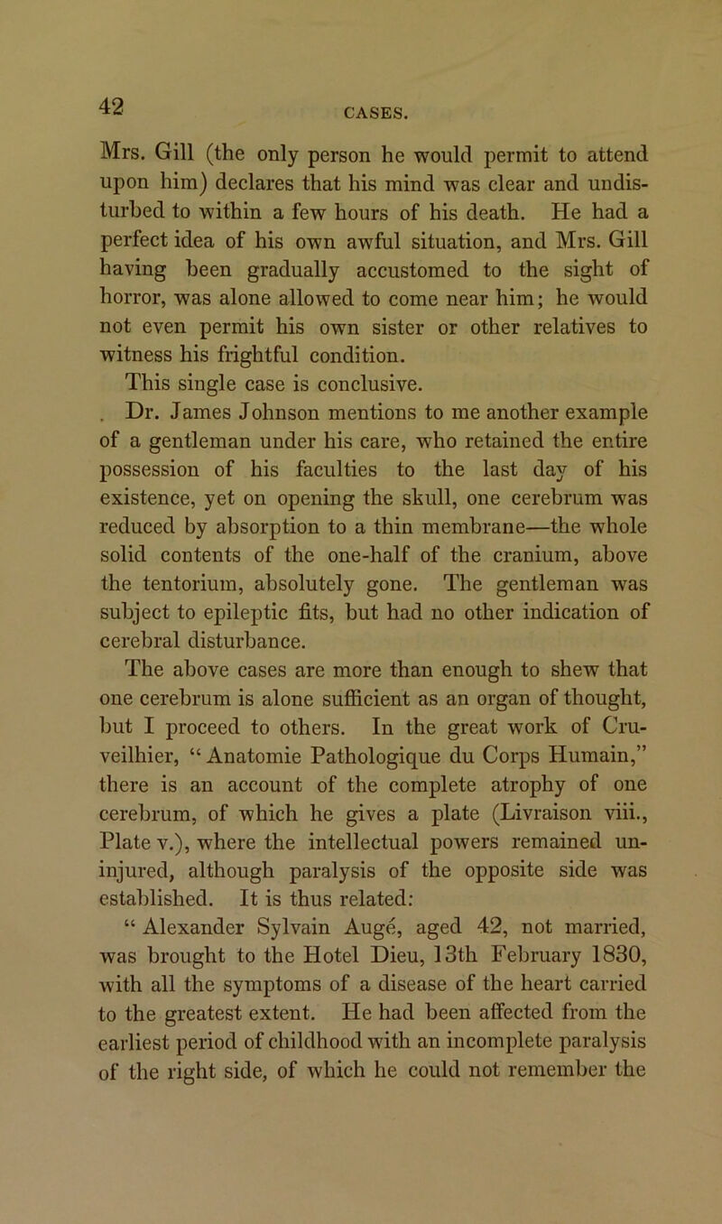 CASES. Mrs. Gill (the only person he would permit to attend upon him) declares that his mind was clear and undis- turbed to within a few hours of his death. He had a perfect idea of his own awful situation, and Mrs. Gill having been gradually accustomed to the sight of horror, was alone allowed to come near him; he would not even permit his own sister or other relatives to witness his frightful condition. This single case is conclusive. Dr. James Johnson mentions to me another example of a gentleman under his care, who retained the entire possession of his faculties to the last day of his existence, yet on opening the skull, one cerebrum was reduced by absorption to a thin membrane—the whole solid contents of the one-half of the cranium, above the tentorium, absolutely gone. The gentleman was subject to epileptic fits, but had no other indication of cerebral disturbance. The above cases are more than enough to shew that one cerebrum is alone sufficient as an organ of thought, but I proceed to others. In the great work of Cru- veilhier, “ Anatomie Pathologique du Corps Humain,” there is an account of the complete atrophy of one cerebrum, of which he gives a plate (Livraison viii., Plate v.), where the intellectual powers remained un- injured, although paralysis of the opposite side was established. It is thus related: “ Alexander Sylvain Auge, aged 42, not married, was brought to the Hotel Dieu, 13th February 1830, with all the symptoms of a disease of the heart carried to the greatest extent. He had been affected from the earliest period of childhood with an incomplete paralysis of the right side, of which he could not remember the