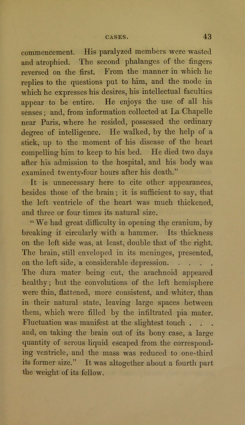 commencement. His paralyzed members were wasted and atrophied. The second phalanges of the fingers reversed on the first. From the manner in which he replies to the questions put to him, and the mode in which he expresses his desires, his intellectual faculties appear to be entire. He enjoys the use of all his senses; and, from information collected at La Chapelle near Paris, where he resided, possessed the ordinary degree of intelligence. He walked, by the help of a stick, up to the moment of his disease of the heart compelling him to keep to his bed. He died two days after his admission to the hospital, and his body was examined twenty-four hours after his death.” It is unnecessary here to cite other appearances, besides those of the brain; it is sufficient to say, that the left ventricle of the heart was much thickened, and three or four times its natural size. “We had great difficulty in opening the cranium, by breaking it circularly with a hammer. Its thickness on the left side was, at least, double that of the right. The brain, still enveloped in its meninges, presented, on the left side, a considerable depression The dura mater being cut, the arachnoid appeared healthy; but the convolutions of the left hemisphere were thin, flattened, more consistent, and whiter, than in their natural state, leaving large spaces between them, which were filled by the infiltrated pia mater. Fluctuation was manifest at the slightest touch . . . and, on taking the brain out of its bony case, a large quantity of serous liquid escaped from the correspond- ing ventricle, and the mass was reduced to one-third its former size.” It was altogether about a fourth part the weight of its fellow.