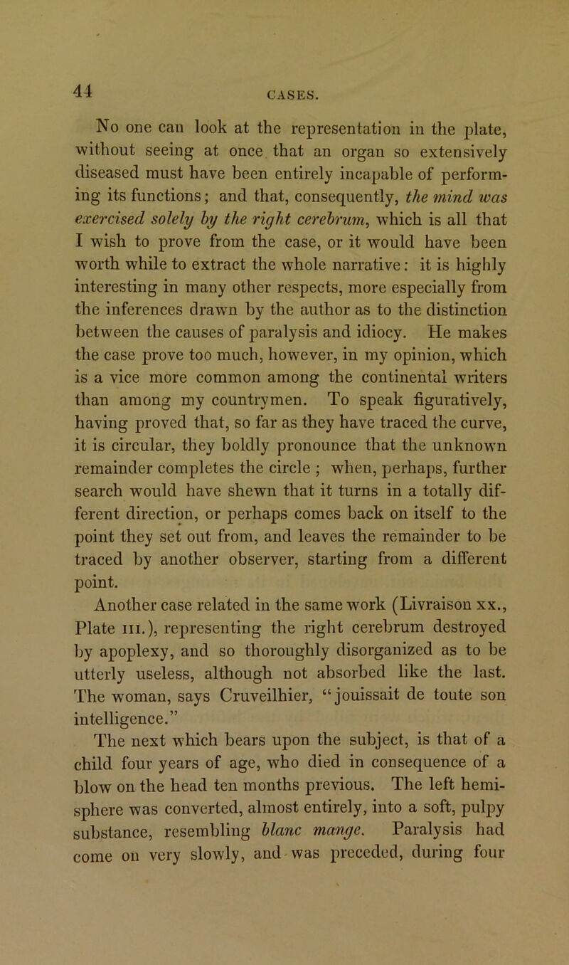 No one can look at the representation in the plate, without seeing at once that an organ so extensively diseased must have been entirely incapable of perform- ing its functions; and that, consequently, the mind was exercised solely by the right cerebrum, which is all that I wish to prove from the case, or it would have been worth while to extract the whole narrative: it is highly interesting in many other respects, more especially from the inferences drawn by the author as to the distinction between the causes of paralysis and idiocy. He makes the case prove too much, however, in my opinion, which is a vice more common among the continental writers than among my countrymen. To speak figuratively, having proved that, so far as they have traced the curve, it is circular, they boldly pronounce that the unknown remainder completes the circle ; when, perhaps, further search would have shewn that it turns in a totally dif- ferent direction, or perhaps comes back on itself to the point they set out from, and leaves the remainder to be traced by another observer, starting from a different point. Another case related in the same work (Livraison xx., Plate in.), representing the right cerebrum destroyed by apoplexy, and so thoroughly disorganized as to be utterly useless, although not absorbed like the last. The woman, says Cruveilhier, “ jouissait de toute son intelligence.” The next which bears upon the subject, is that of a child four years of age, who died in consequence of a blow on the head ten months previous. The left hemi- sphere was converted, almost entirely, into a soft, pulpy substance, resembling blanc mange. Paralysis had come on very slowly, and was preceded, during four