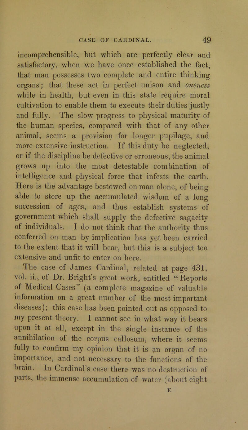 incomprehensible, but which are perfectly clear and satisfactory, when we have once established the fact, that man possesses two complete and entire thinking organs; that these act in perfect unison and oneness while in health, but even in this state require moral cultivation to enable them to execute their duties justly and fully. The slow progress to physical maturity of the human species, compared with that of any other animal, seems a provision for longer pupilage, and more extensive instruction. If this duty be neglected, or if the discipline be defective or erroneous, the animal grows up into the most detestable combination of intelligence and physical force that infests the earth. Here is the advantage bestowed on man alone, of being able to store up the accumulated wisdom of a long succession of ages, and thus establish systems of government which shall supply the defective sagacity of individuals. I do not think that the authority thus conferred on man by implication has yet been carried to the extent that it will bear, but this is a subject too extensive and unfit to enter on here. The case of James Cardinal, related at page 431, vol. ii., of Dr. Bright’s great work, entitled “Reports of Medical Cases” (a complete magazine of valuable information on a great number of the most important diseases); this case has been pointed out as opposed to my present theory. I cannot see in what way it bears upon it at all, except in the single instance of the annihilation of the corpus callosum, where it seems fully to confirm my opinion that it is an organ of no importance, and not necessary to the functions of the brain. In Cardinal’s case there was no destruction of parts, the immense accumulation of water (about eight E