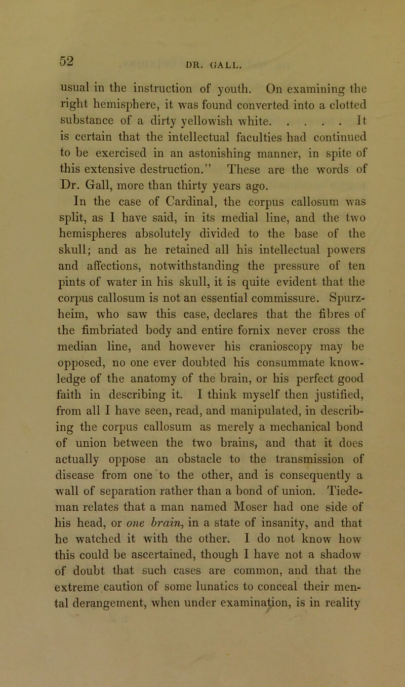 DR. GALL. usual in the instruction of youth. On examining the right hemisphere, it was found converted into a clotted substance of a dirty yellowish white It is certain that the intellectual faculties had continued to be exercised in an astonishing manner, in spite of this extensive destruction.” These are the words of Dr. Gall, more than thirty years ago. In the case of Cardinal, the corpus callosum was split, as I have said, in its medial line, and the two hemispheres absolutely divided to the base of the skull; and as he retained all his intellectual powers and affections, notwithstanding the pressure of ten pints of water in his skull, it is quite evident that the corpus callosum is not an essential commissure. Spurz- heim, who saw this case, declares that the fibres of the fimbriated body and entire fornix never cross the median line, and however his cranioscopy may be opposed, no one ever doubted his consummate know- ledge of the anatomy of the brain, or his perfect good faith in describing it. I think myself then justified, from all I have seen, read, and manipulated, in describ- ing the corpus callosum as merely a mechanical bond of union between the two brains, and that it does actually oppose an obstacle to the transmission of disease from one to the other, and is consequently a wall of separation rather than a bond of union. Tiede- man relates that a man named Moser had one side of his head, or one brain, in a state of insanity, and that he watched it with the other. I do not know how this could be ascertained, though I have not a shadow of doubt that such cases are common, and that the extreme caution of some lunatics to conceal their men- tal derangement, when under examination, is in reality
